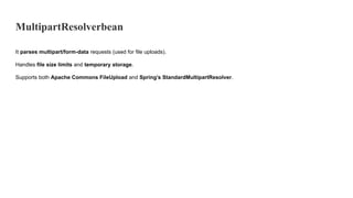 MultipartResolverbean
It parses multipart/form-data requests (used for file uploads).
Handles file size limits and temporary storage.
Supports both Apache Commons FileUpload and Spring’s StandardMultipartResolver.
 