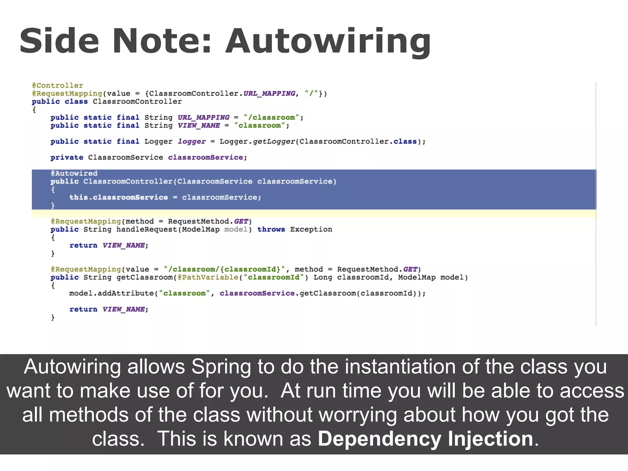 Side Note: Autowiring




 Autowiring allows Spring to do the instantiation of the class you
want to make use of for you. At run time you will be able to access
 all methods of the class without worrying about how you got the
         class. This is known as Dependency Injection.
 
