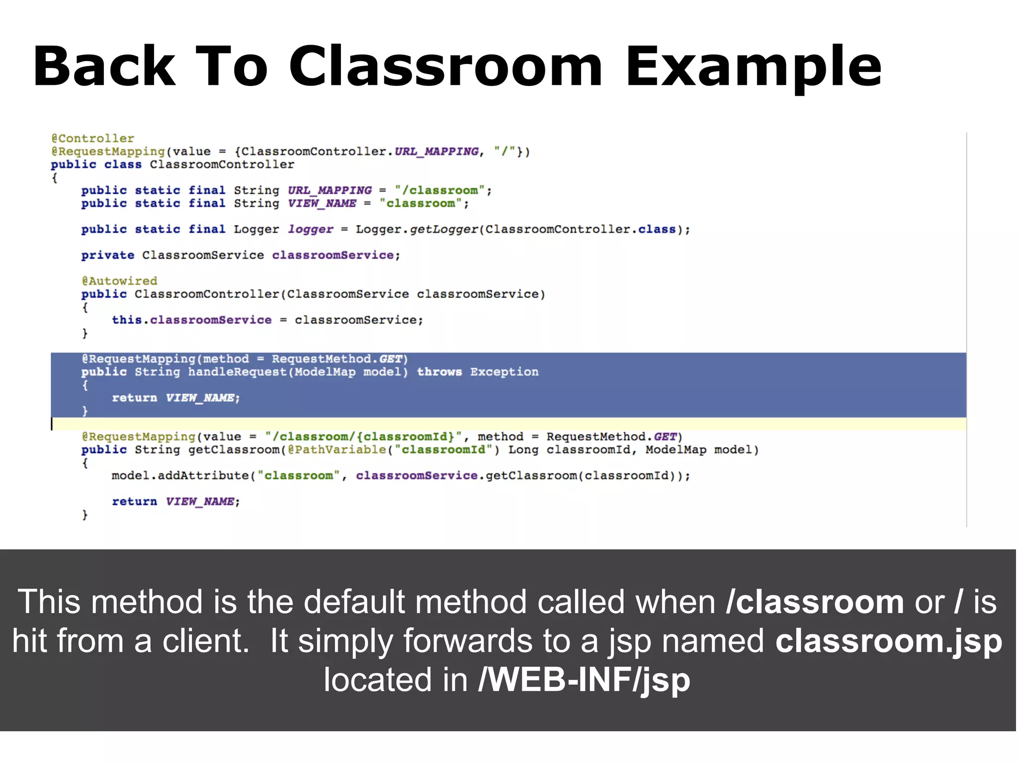 Back To Classroom Example




This method is the default method called when /classroom or / is
hit from a client. It simply forwards to a jsp named classroom.jsp
                        located in /WEB-INF/jsp
 