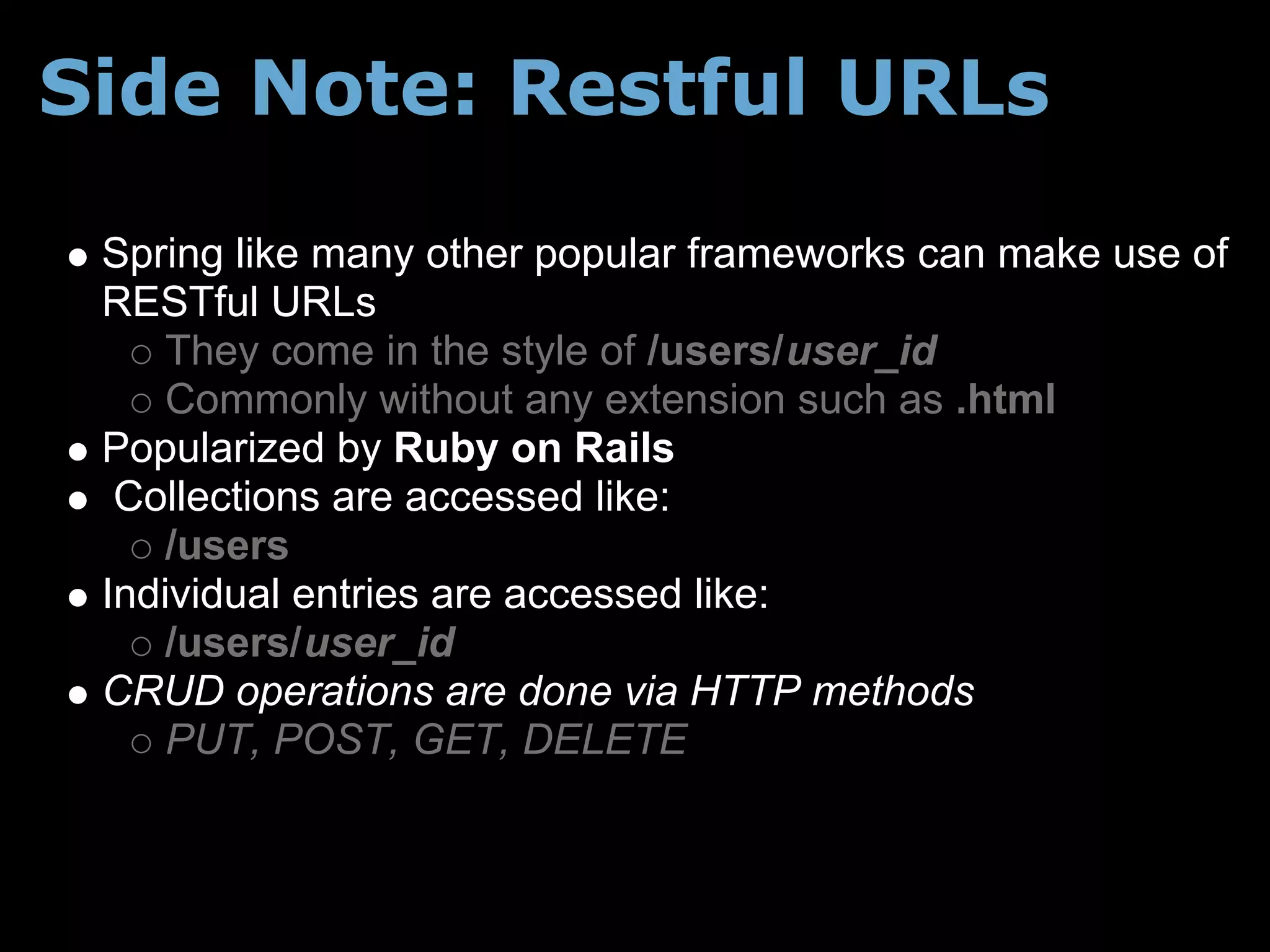 Side Note: Restful URLs

 Spring like many other popular frameworks can make use of
 RESTful URLs
     They come in the style of /users/user_id
     Commonly without any extension such as .html
 Popularized by Ruby on Rails
  Collections are accessed like:
     /users
 Individual entries are accessed like:
     /users/user_id
 CRUD operations are done via HTTP methods
     PUT, POST, GET, DELETE
 