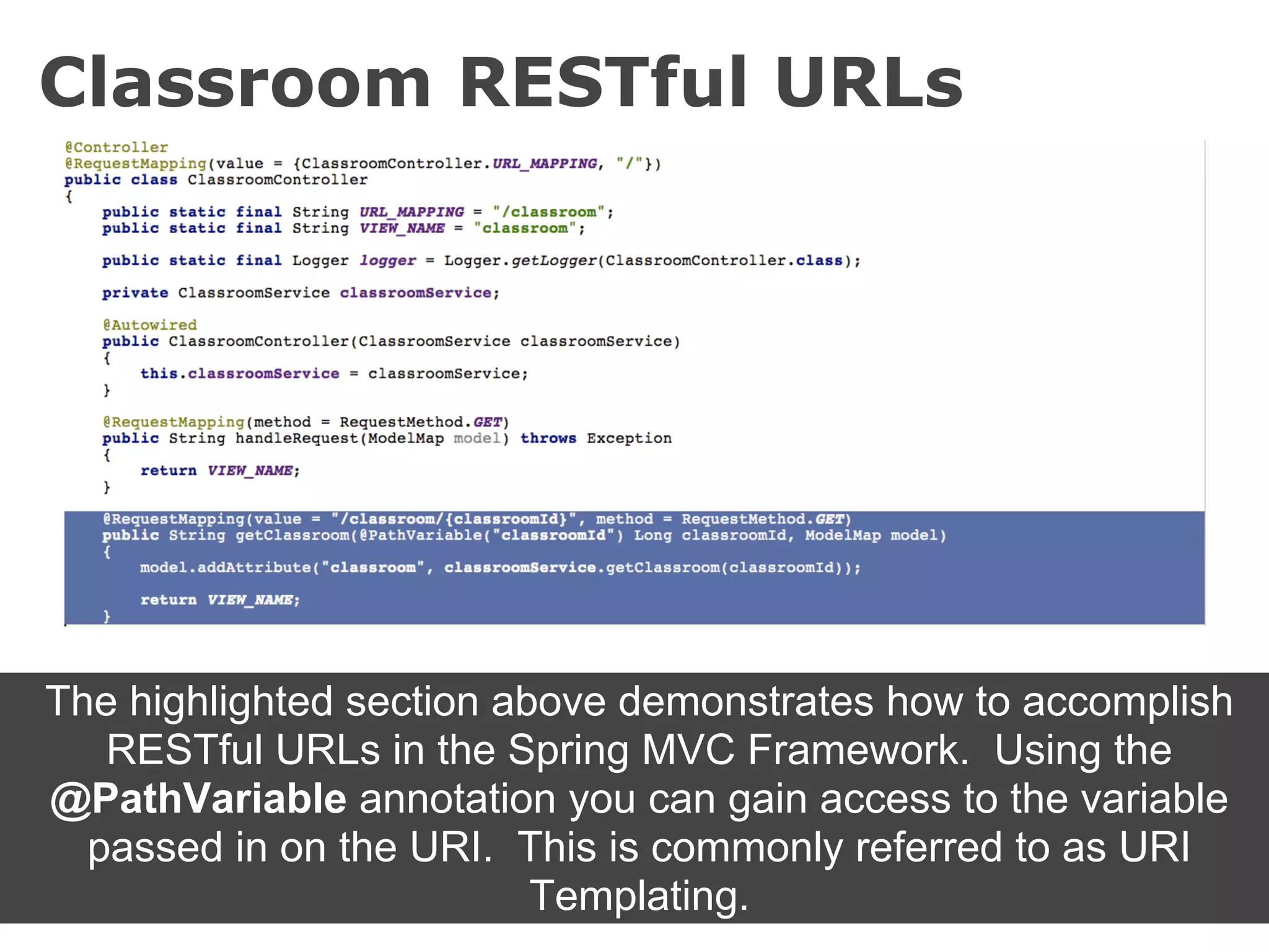 Classroom RESTful URLs




The highlighted section above demonstrates how to accomplish
   RESTful URLs in the Spring MVC Framework. Using the
@PathVariable annotation you can gain access to the variable
  passed in on the URI. This is commonly referred to as URI
                          Templating.
 