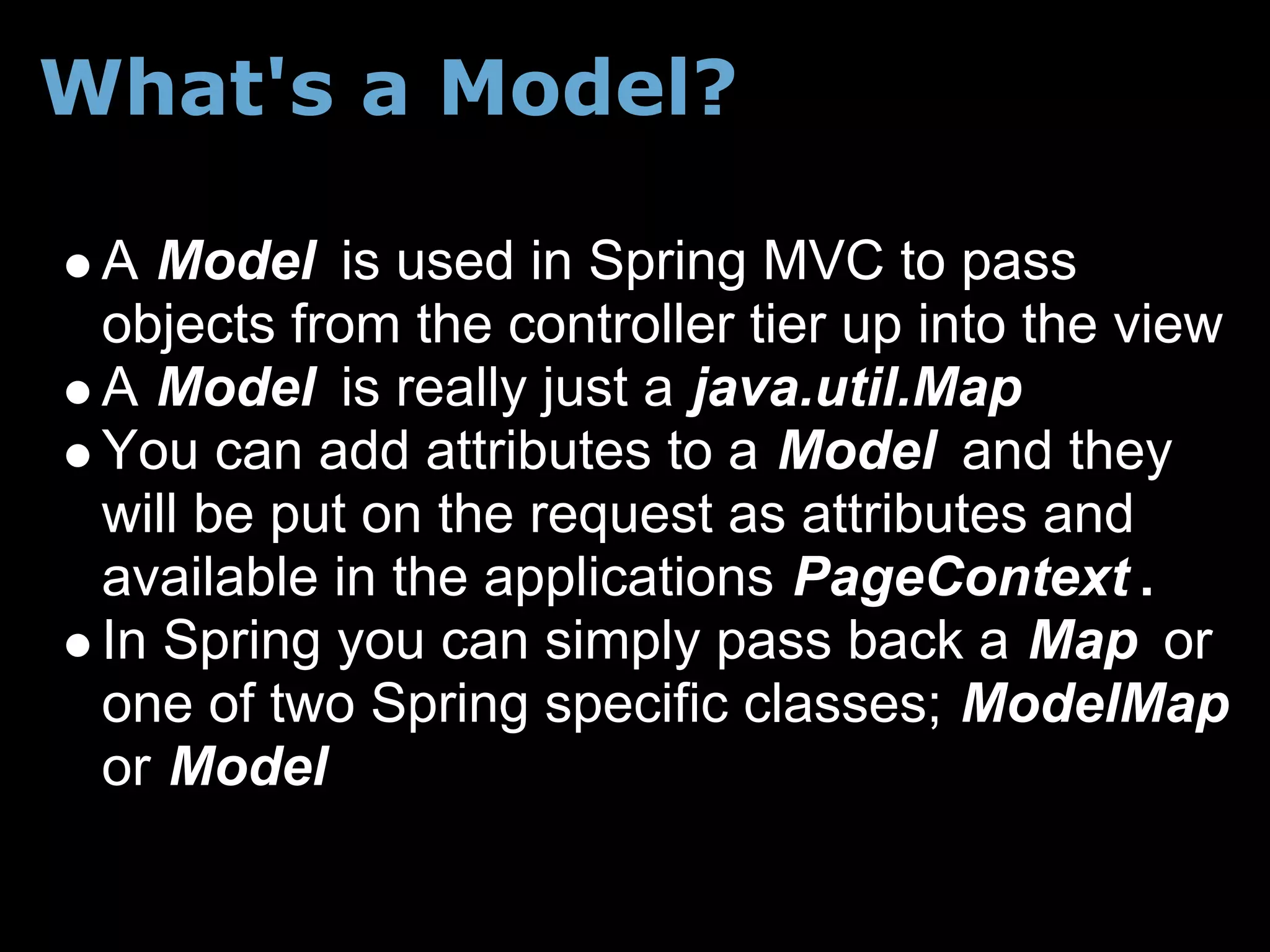 What's a Model?

 A Model is used in Spring MVC to pass
 objects from the controller tier up into the view
 A Model is really just a java.util.Map
 You can add attributes to a Model and they
 will be put on the request as attributes and
 available in the applications PageContext .
 In Spring you can simply pass back a Map or
 one of two Spring specific classes; ModelMap
 or Model
 