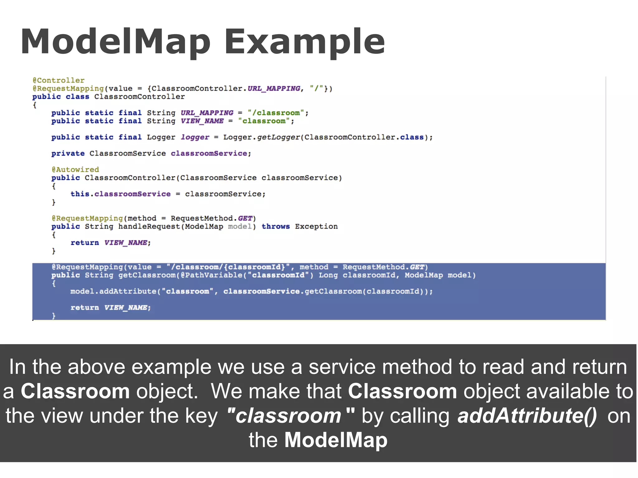 ModelMap Example




 In the above example we use a service method to read and return
a Classroom object. We make that Classroom object available to
the view under the key "classroom " by calling addAttribute() on
                         the ModelMap
 