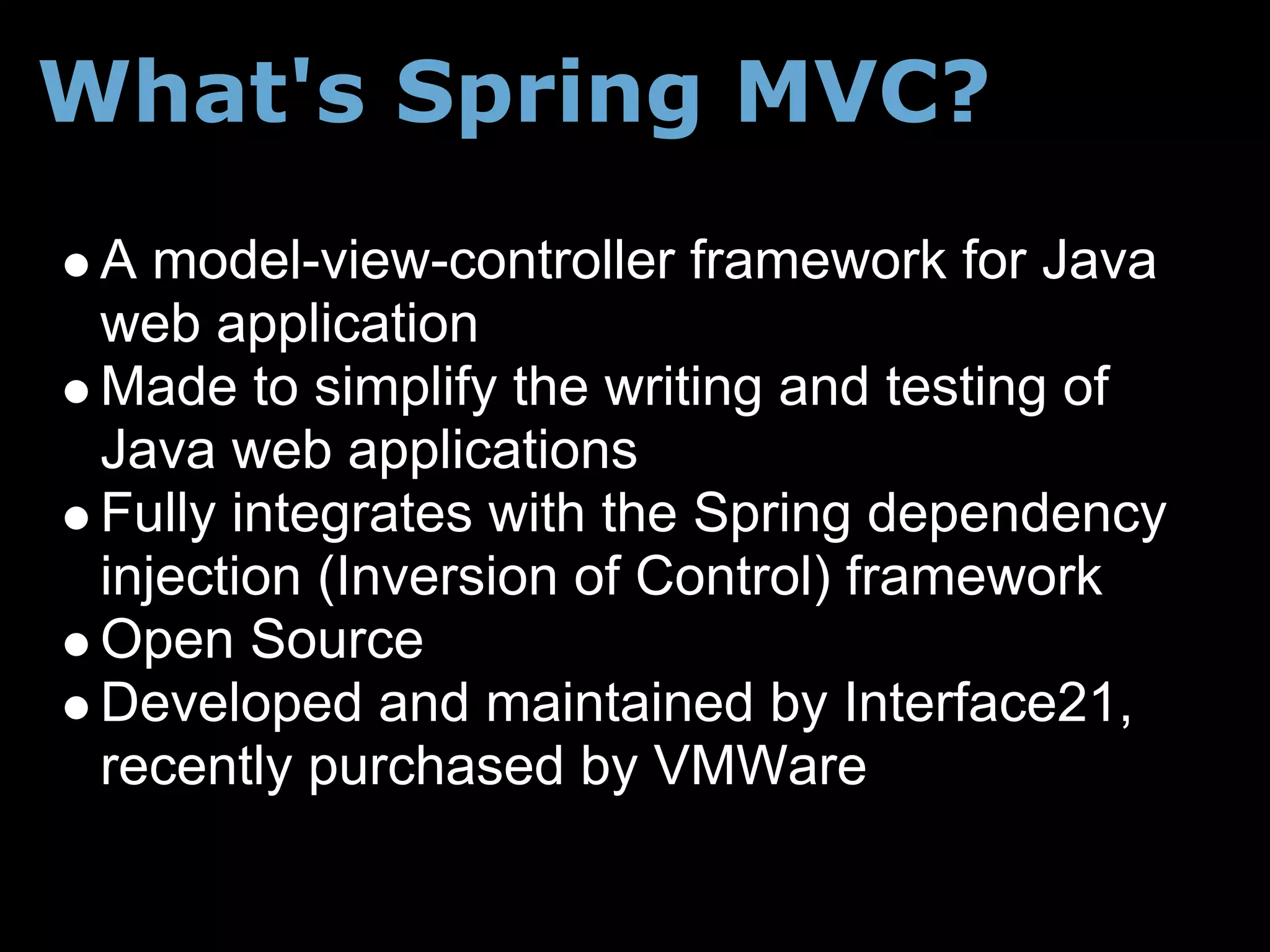 What's Spring MVC?
 A model-view-controller framework for Java
 web application
 Made to simplify the writing and testing of
 Java web applications
 Fully integrates with the Spring dependency
 injection (Inversion of Control) framework
 Open Source
 Developed and maintained by Interface21,
 recently purchased by VMWare
 