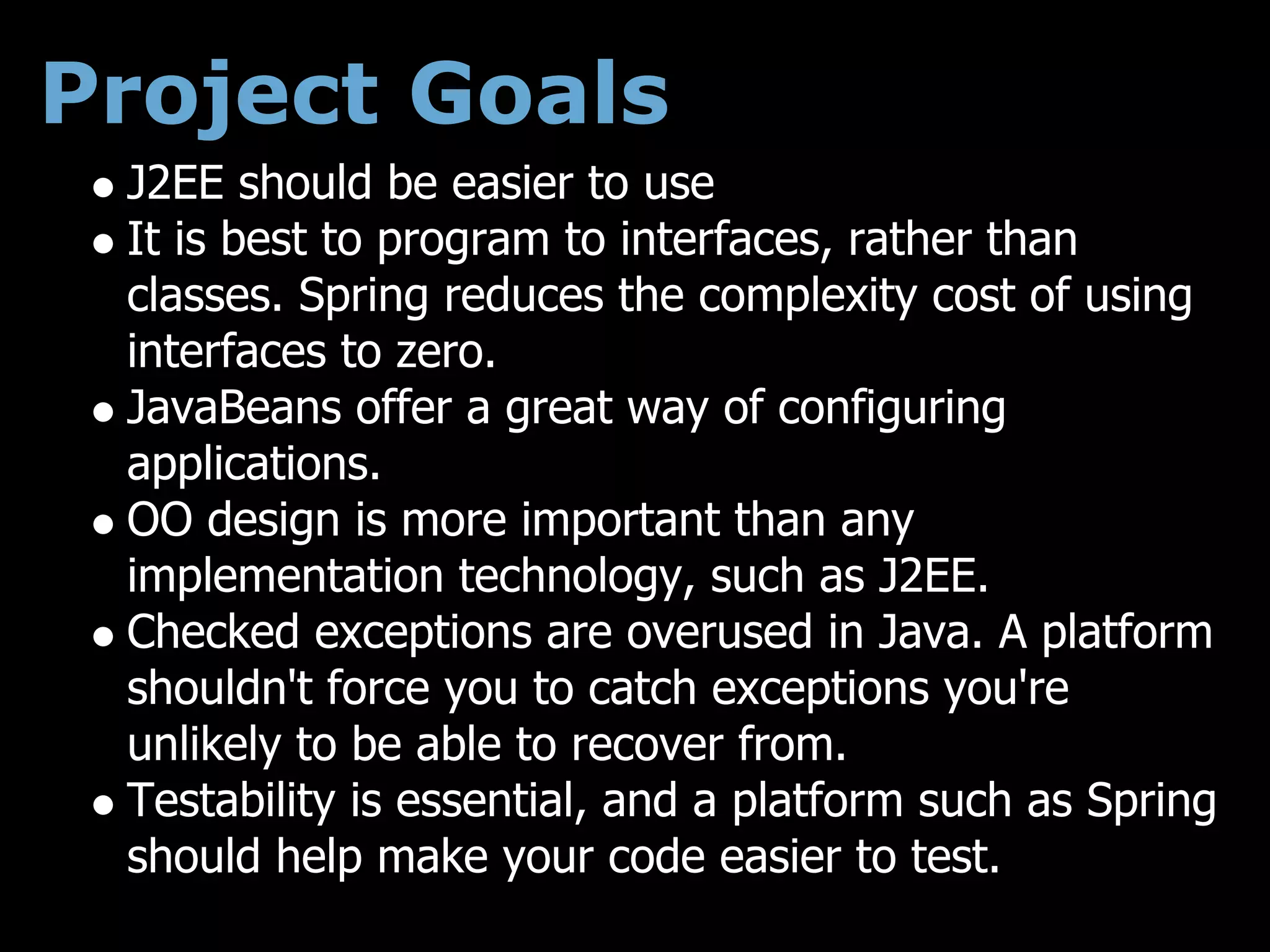 Project Goals
 J2EE should be easier to use
 It is best to program to interfaces, rather than
 classes. Spring reduces the complexity cost of using
 interfaces to zero.
 JavaBeans offer a great way of configuring
 applications.
 OO design is more important than any
 implementation technology, such as J2EE.
 Checked exceptions are overused in Java. A platform
 shouldn't force you to catch exceptions you're
 unlikely to be able to recover from.
 Testability is essential, and a platform such as Spring
 should help make your code easier to test.
 