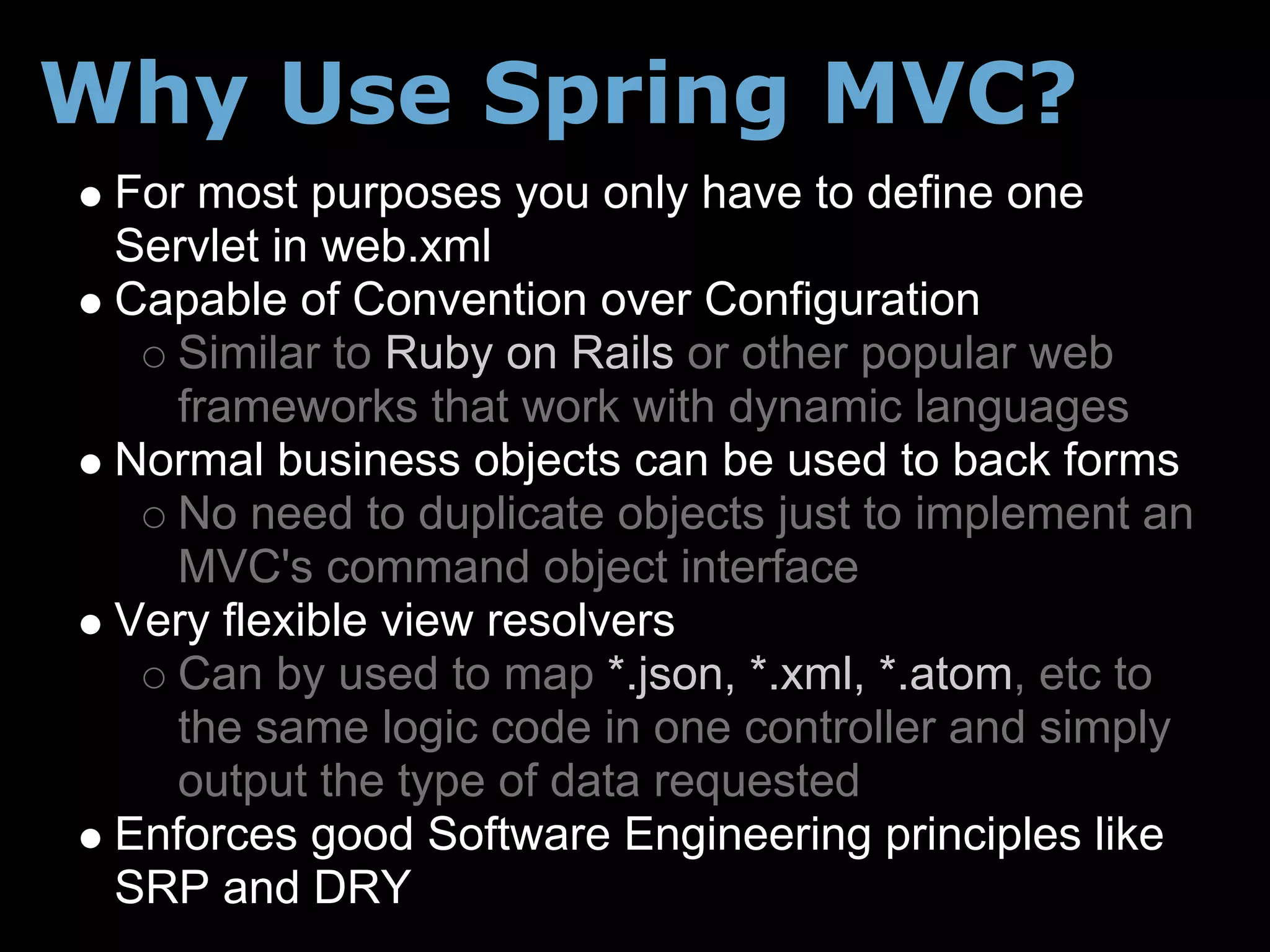 Why Use Spring MVC?
 For most purposes you only have to define one
 Servlet in web.xml
 Capable of Convention over Configuration
    Similar to Ruby on Rails or other popular web
    frameworks that work with dynamic languages
 Normal business objects can be used to back forms
    No need to duplicate objects just to implement an
    MVC's command object interface
 Very flexible view resolvers
    Can by used to map *.json, *.xml, *.atom, etc to
    the same logic code in one controller and simply
    output the type of data requested
 Enforces good Software Engineering principles like
 SRP and DRY
 