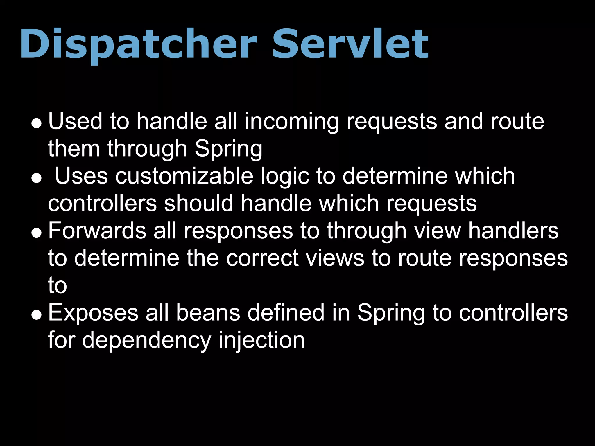 Dispatcher Servlet
 Used to handle all incoming requests and route
 them through Spring
  Uses customizable logic to determine which
 controllers should handle which requests
 Forwards all responses to through view handlers
 to determine the correct views to route responses
 to
 Exposes all beans defined in Spring to controllers
 for dependency injection
 