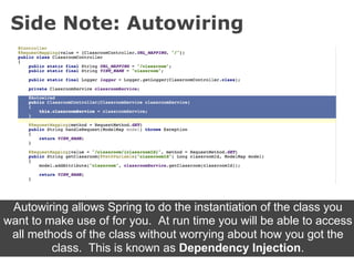 Side Note: Autowiring




 Autowiring allows Spring to do the instantiation of the class you
want to make use of for you. At run time you will be able to access
 all methods of the class without worrying about how you got the
         class. This is known as Dependency Injection.
 