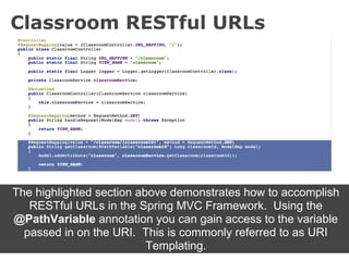 Classroom RESTful URLs




The highlighted section above demonstrates how to accomplish
   RESTful URLs in the Spring MVC Framework. Using the
@PathVariable annotation you can gain access to the variable
  passed in on the URI. This is commonly referred to as URI
                          Templating.
 