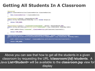 Getting All Students In A Classroom




   Above you can see that how to get all the students in a given
 classroom by requesting the URL /classroom/{id} /students. A
Java List<Student> will be available to the classroom.jsp view for
                             display
 