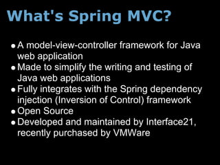 What's Spring MVC?
 A model-view-controller framework for Java
 web application
 Made to simplify the writing and testing of
 Java web applications
 Fully integrates with the Spring dependency
 injection (Inversion of Control) framework
 Open Source
 Developed and maintained by Interface21,
 recently purchased by VMWare
 