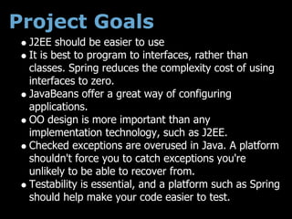 Project Goals
 J2EE should be easier to use
 It is best to program to interfaces, rather than
 classes. Spring reduces the complexity cost of using
 interfaces to zero.
 JavaBeans offer a great way of configuring
 applications.
 OO design is more important than any
 implementation technology, such as J2EE.
 Checked exceptions are overused in Java. A platform
 shouldn't force you to catch exceptions you're
 unlikely to be able to recover from.
 Testability is essential, and a platform such as Spring
 should help make your code easier to test.
 
