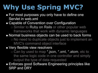 Why Use Spring MVC?
 For most purposes you only have to define one
 Servlet in web.xml
 Capable of Convention over Configuration
    Similar to Ruby on Rails or other popular web
    frameworks that work with dynamic languages
 Normal business objects can be used to back forms
    No need to duplicate objects just to implement an
    MVC's command object interface
 Very flexible view resolvers
    Can by used to map *.json, *.xml, *.atom, etc to
    the same logic code in one controller and simply
    output the type of data requested
 Enforces good Software Engineering principles like
 SRP and DRY
 