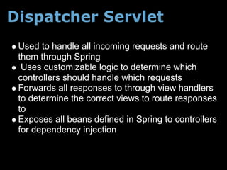 Dispatcher Servlet
 Used to handle all incoming requests and route
 them through Spring
  Uses customizable logic to determine which
 controllers should handle which requests
 Forwards all responses to through view handlers
 to determine the correct views to route responses
 to
 Exposes all beans defined in Spring to controllers
 for dependency injection
 