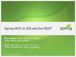 Spring MVC to iOS and the REST

Roy Clarkson, Senior Engineer, VMware
Twitter/GitHub: @royclarkson

Josh Long, Spring Developer Advocate
Twitter: @starbuxman GitHub: @joshlong


© 2013 SpringSource, by VMware
 