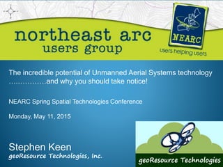 The incredible potential of Unmanned Aerial Systems technology
….…………and why you should take notice!
Stephen Keen
geoResource Technologies, Inc.
NEARC Spring Spatial Technologies Conference
Monday, May 11, 2015
 