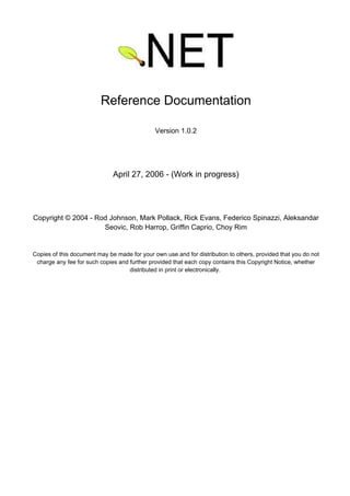 Reference Documentation
Version 1.0.2
April 27, 2006 - (Work in progress)
Copyright © 2004 - Rod Johnson, Mark Pollack, Rick Evans, Federico Spinazzi, Aleksandar
Seovic, Rob Harrop, Griffin Caprio, Choy Rim
Copies of this document may be made for your own use and for distribution to others, provided that you do not
charge any fee for such copies and further provided that each copy contains this Copyright Notice, whether
distributed in print or electronically.
 