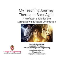 My	Teaching	Journey:	
There	and	Back	Again
A	Professor’s	Tale	for	the	
Spring	New	Educators	Orientation	
Laura	Albert	McLay
Associate	Professor
Industrial	and	Systems	Engineering
laura@engr.wisc.edu
@lauramclay
https://punkrockor.com
 
