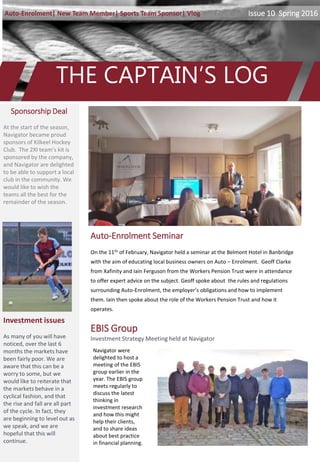 THE CAPTAIN’S LOG
Issue 10|Spring 2016Auto-Enrolment| New Team Member| Sports Team Sponsor| Vlog
Auto-Enrolment Seminar
On the 11th of February, Navigator held a seminar at the Belmont Hotel in Banbridge
with the aim of educating local business owners on Auto – Enrolment. Geoff Clarke
from Xafinity and Iain Ferguson from the Workers Pension Trust were in attendance
to offer expert advice on the subject. Geoff spoke about the rules and regulations
surrounding Auto-Enrolment, the employer’s obligations and how to implement
them. Iain then spoke about the role of the Workers Pension Trust and how it
operates.
Sponsorship Deal
At the start of the season,
Navigator became proud
sponsors of Kilkeel Hockey
Club. The 2XI team’s kit is
sponsored by the company,
and Navigator are delighted
to be able to support a local
club in the community. We
would like to wish the
teams all the best for the
remainder of the season.
Investment issues
As many of you will have
noticed, over the last 6
months the markets have
been fairly poor. We are
aware that this can be a
worry to some, but we
would like to reiterate that
the markets behave in a
cyclical fashion, and that
the rise and fall are all part
of the cycle. In fact, they
are beginning to level out as
we speak, and we are
hopeful that this will
continue.
Navigator were
delighted to host a
meeting of the EBIS
group earlier in the
year. The EBIS group
meets regularly to
discuss the latest
thinking in
investment research
and how this might
help their clients,
and to share ideas
about best practice
in financial planning.
EBIS Group
Investment Strategy Meeting held at Navigator
 