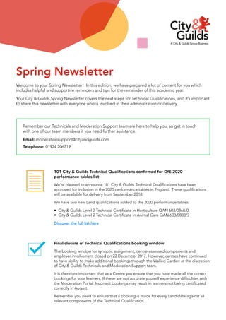 Welcome to your Spring Newsletter! In this edition, we have prepared a lot of content for you which
includes helpful and supportive reminders and tips for the remainder of this academic year.
Your City & Guilds Spring Newsletter covers the next steps for Technical Qualifications, and it’s important
to share this newsletter with everyone who is involved in their administration or delivery.
Remember our Technicals and Moderation Support team are here to help you, so get in touch
with one of our team members if you need further assistance.
Email: moderationsupport@cityandguilds.com
Telephone: 01924 206719
Spring Newsletter
101 City & Guilds Technical Qualifications confirmed for DfE 2020
performance tables list
We’re pleased to announce 101 City & Guilds Technical Qualifications have been
approved for inclusion in the 2020 performance tables in England. These qualifications
will be available for delivery from September 2018.
We have two new Land qualifications added to the 2020 performance tables:
•	 City & Guilds Level 2 Technical Certificate in Horticulture QAN 603/0868/0
•	 City & Guilds Level 2 Technical Certificate in Animal Care QAN 603/0833/3
Discover the full list here
Final closure of Technical Qualifications booking window
The booking window for synoptic assignment, centre-assessed components and
employer involvement closed on 22 December 2017. However, centres have continued
to have ability to make additional bookings through the Walled Garden at the discretion
of City & Guilds Technicals and Moderation Support team.
It is therefore important that as a Centre you ensure that you have made all the correct
bookings for your learners. If these are not accurate you will experience difficulties with
the Moderation Portal. Incorrect bookings may result in learners not being certificated
correctly in August.
Remember you need to ensure that a booking is made for every candidate against all
relevant components of the Technical Qualification.
 