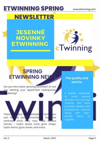 www.etwinning.com
ETWINNING SPRING
NEWSLETTER
SPRING
ETWINNING NEWS
Are you into indoor growing activities? Or are
you starting your apartment hydroponics
gardening?
There are many local hydroponic stores you
can find at your convenience. Don't be
confused since they may have various
names – hydro stores, local grow shops,
hydro farms, grow stores, and more.
It applies especially
to more serious
growers. You can see
whether the store
provides reliable and
professional service,
along with high-
quality items or
supplies.
The quality and
service
Vol: 3 March, 2023 Page 5
 