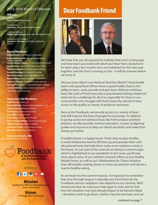 We hope that you all enjoyed the holidays that seem so long ago,
and have been successful with all of your New Year’s resolutions!
It’s been only a few months since we embarked on this new year
together, and the time is moving so fast – it will be summer before
we know it!
Did you know March was National Nutrition Month? Good health
starts with good food. Where there is good health, there is the
ability to learn, work, provide and give back. Without nutritious
food, the cycle of food insecurity is perpetuated. Eating a balanced
meal can be a challenge for all of us, especially for those in our
communities who struggle with food insecurity and don’t have
access to the quality or variety of products necessary.
Here at the Foodbank, we provide access to a variety of food
that will improve the lives of people facing hunger. In addition
to giving access to nutritious food, like fresh produce and lean
proteins, we also provide nutrition education, recipes, budgeting
guides and resources to help our clients eat better and make their
money go further.
A healthy home is a happy home. That’s why we give families
in need wholesome food to fill them up and provide them with
educational tools that help them make more nutritious meals in
the future. It’s just part of the work we are doing to solve hunger,
which is highlighted in our newsletter. In this issue, you’ll read
more about some of our nutrition outreach efforts at our Healthy
Mobile Pantry, as well as our Collaborating for Clients initiative
that will include cooking classes to show our partners and clients a
road to healthy eating.
As we head into the summer season, it’s important to remember
that June through August is typically very hard times for the
Foodbank and our neighbors who depend on our services. We’ll
remind you that we need your help again in June, but by that
time the situation may have already begun to be become bleak
– donations tend to go down, shelves may become bare, and weVision
Mission
Leading the effort to eliminate hunger
in our community.
A hunger-free community.
2015-2016 Board of Directors
Officers
President
Paul G. Finch, PF&A Design
Vice President
Lisa Cuba, Hampton Roads Bankshares
Secretary/Treasurer
William Jesse Owens, Dominion Real Estate Group
Immediate Past President
Kenneth J. Thomas, Kraft Foods Global, Inc.,
Retired
Board Members
Melissa Boldt, A&N Electric Cooperative
E. Bernard Boone III, Sentara Virginia Beach
General Hospital
Cynthia Messer-Carey, U. S. Trust, Bank of America
Cora Drewry, Church of the Lord Jesus Christ
Darius Davenport, Crenshaw, Ware & Martin
Sandra Etheridge, Community At Large
Sharon Goodwyn, Hunton & Williams, LLP
Richard Kiley, Norfolk Southern Corporation
Joanne K. Kinsey, Chesapeake Public Schools
Tim Lockett, Sodexo – Virginia Wesleyan College
Leah E. Williams, Virginia Beach Community
Development Corporation
Honorary Life Members
David Brown, CMAS, LLC
Bruce Holbrook, Dixon Hughes Goodman, LLP
Peter M. Huber, Willcox & Savage
Carol Jarvis, Community At Large
Andy Kline, Payday Payroll
Susan Mayo, Community At Large
Dorcas Hodges Nelson, Community At Large
William Nusbaum, Williams Mullen
Marianne P. Scott, Community At Large
Marc Weiss, Wells Fargo Advisors
Ruth Jones Nichols, PhD
Chief Executive Officer
continued on page 7
DearFoodbankFriend
 