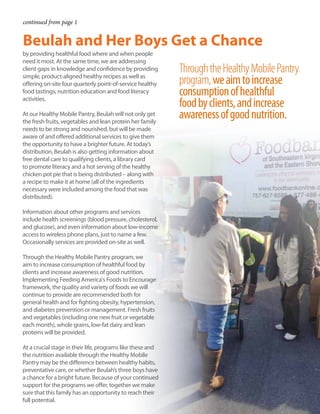 continued from page 1
by providing healthful food where and when people
need it most. At the same time, we are addressing
client gaps in knowledge and confidence by providing
simple, product-aligned healthy recipes as well as
offering on-site four quarterly point-of-service healthy
food tastings, nutrition education and food literacy
activities.
At our Healthy Mobile Pantry, Beulah will not only get
the fresh fruits, vegetables and lean protein her family
needs to be strong and nourished, but will be made
aware of and offered additional services to give them
the opportunity to have a brighter future. At today’s
distribution, Beulah is also getting information about
free dental care to qualifying clients, a library card
to promote literacy and a hot serving of the healthy
chicken pot pie that is being distributed – along with
a recipe to make it at home (all of the ingredients
necessary were included among the food that was
distributed).
Information about other programs and services
include health screenings (blood pressure, cholesterol,
and glucose), and even information about low-income
access to wireless phone plans, just to name a few.
Occasionally services are provided on-site as well.
Through the Healthy Mobile Pantry program, we
aim to increase consumption of healthful food by
clients and increase awareness of good nutrition.
Implementing Feeding America's Foods to Encourage
framework, the quality and variety of foods we will
continue to provide are recommended both for
general health and for fighting obesity, hypertension,
and diabetes prevention or management. Fresh fruits
and vegetables (including one new fruit or vegetable
each month), whole grains, low-fat dairy and lean
proteins will be provided.
At a crucial stage in their life, programs like these and
the nutrition available through the Healthy Mobile
Pantry may be the difference between healthy habits,
preventative care, or whether Beulah’s three boys have
a chance for a bright future. Because of your continued
support for the programs we offer, together we make
sure that this family has an opportunity to reach their
full potential.
ThroughtheHealthyMobilePantry
program,weaimtoincrease
consumptionofhealthful
foodbyclients,andincrease
awarenessofgoodnutrition.
Beulah and Her Boys Get a Chance
 