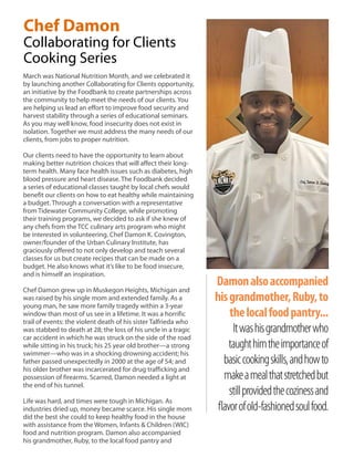 Chef Damon
Collaborating for Clients
Cooking Series
March was National Nutrition Month, and we celebrated it
by launching another Collaborating for Clients opportunity,
an initiative by the Foodbank to create partnerships across
the community to help meet the needs of our clients. You
are helping us lead an effort to improve food security and
harvest stability through a series of educational seminars.
As you may well know, food insecurity does not exist in
isolation. Together we must address the many needs of our
clients, from jobs to proper nutrition.
Our clients need to have the opportunity to learn about
making better nutrition choices that will affect their long-
term health. Many face health issues such as diabetes, high
blood pressure and heart disease. The Foodbank decided
a series of educational classes taught by local chefs would
benefit our clients on how to eat healthy while maintaining
a budget. Through a conversation with a representative
from Tidewater Community College, while promoting
their training programs, we decided to ask if she knew of
any chefs from the TCC culinary arts program who might
be interested in volunteering. Chef Damon K. Covington,
owner/founder of the Urban Culinary Institute, has
graciously offered to not only develop and teach several
classes for us but create recipes that can be made on a
budget. He also knows what it’s like to be food insecure,
and is himself an inspiration.
Chef Damon grew up in Muskegon Heights, Michigan and
was raised by his single mom and extended family. As a
young man, he saw more family tragedy within a 3-year
window than most of us see in a lifetime. It was a horrific
trail of events: the violent death of his sister Talfrieda who
was stabbed to death at 28; the loss of his uncle in a tragic
car accident in which he was struck on the side of the road
while sitting in his truck; his 25 year old brother—a strong
swimmer—who was in a shocking drowning accident; his
father passed unexpectedly in 2000 at the age of 54; and
his older brother was incarcerated for drug trafficking and
possession of firearms. Scarred, Damon needed a light at
the end of his tunnel.
Life was hard, and times were tough in Michigan. As
industries dried up, money became scarce. His single mom
did the best she could to keep healthy food in the house
with assistance from the Women, Infants & Children (WIC)
food and nutrition program. Damon also accompanied
his grandmother, Ruby, to the local food pantry and
Damonalsoaccompanied
hisgrandmother,Ruby,to
thelocalfoodpantry...
Itwashisgrandmotherwho
taughthimtheimportanceof
basiccookingskills,andhowto
makeamealthatstretchedbut
stillprovidedthecozinessand
flavorofold-fashionedsoulfood.
 