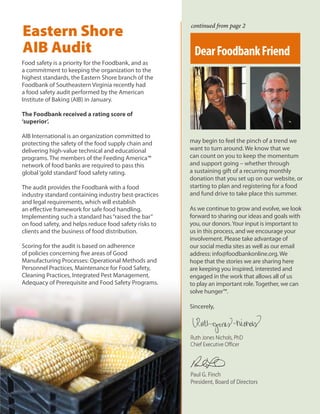Food safety is a priority for the Foodbank, and as
a commitment to keeping the organization to the
highest standards, the Eastern Shore branch of the
Foodbank of Southeastern Virginia recently had
a food safety audit performed by the American
Institute of Baking (AIB) in January.
The Foodbank received a rating score of
‘superior’.
AIB International is an organization committed to
protecting the safety of the food supply chain and
delivering high-value technical and educational
programs. The members of the Feeding America™
network of food banks are required to pass this
global‘gold standard’food safety rating.
The audit provides the Foodbank with a food
industry standard containing industry best-practices
and legal requirements, which will establish
an effective framework for safe food handling.
Implementing such a standard has“raised the bar”
on food safety, and helps reduce food safety risks to
clients and the business of food distribution.
Scoring for the audit is based on adherence
of policies concerning five areas of Good
Manufacturing Processes: Operational Methods and
Personnel Practices, Maintenance for Food Safety,
Cleaning Practices, Integrated Pest Management,
Adequacy of Prerequisite and Food Safety Programs.
Eastern Shore
AIB Audit
may begin to feel the pinch of a trend we
want to turn around. We know that we
can count on you to keep the momentum
and support going – whether through
a sustaining gift of a recurring monthly
donation that you set up on our website, or
starting to plan and registering for a food
and fund drive to take place this summer.
As we continue to grow and evolve, we look
forward to sharing our ideas and goals with
you, our donors.Your input is important to
us in this process, and we encourage your
involvement. Please take advantage of
our social media sites as well as our email
address: info@foodbankonline.org. We
hope that the stories we are sharing here
are keeping you inspired, interested and
engaged in the work that allows all of us
to play an important role. Together, we can
solve hunger™.
Sincerely,
Paul G. Finch
President, Board of Directors
Ruth Jones Nichols, PhD
Chief Executive Officer
continued from page 2
DearFoodbankFriend
 