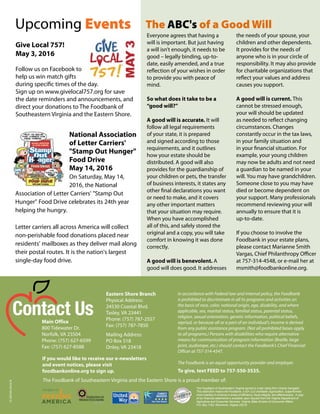 The Foodbank of Southeastern Virginia earned a 4-star rating from Charity Navigator.
This distinction means the Foodbank, a 501 (c)3 charitable organization, outperformed
most charities in America in areas of efficiency, fiscal integrity, and effectiveness. A copy
of our financial statements is available upon request from the Virginia Department of
Agriculture and Consumer Services, Virginia State Division of Consumer Affairs,
P.O. Box 1163, Richmond, Virginia 23218.
If you would like to receive our e-newsletters
and event notices, please visit
foodbankonline.org to sign up.
The Foodbank of Southeastern Virginia and the Eastern Shore is a proud member of:
In accordance with Federal law and internal policy, the Foodbank
is prohibited to discriminate in all its programs and activities on
the basis of race, color, national origin, age, disability, and where
applicable, sex, marital status, familial status, parental status,
religion, sexual orientation, genetic information, political beliefs,
reprisal, or because all or a part of an individual's income is derived
from any public assistance program. (Not all prohibited bases apply
to all programs.) Persons with disabilities who require alternative
means for communication of program information (Braille, large
print, audiotape, etc.) should contact the Foodbank’s Chief Financial
Officer at 757-314-4547. 
The Foodbank is an equal opportunity provider and employer.  
Main Office
800 Tidewater Dr.
Norfolk, VA 23504
Phone: (757) 627-6599
Fax: (757) 627-8588
Eastern Shore Branch
Physical Address:
24530 Coastal Blvd.
Tasley, VA 23441
Phone: (757) 787-2557
Fax: (757) 787-7850
Mailing Address:
PO Box 518
Onley, VA 23418
Contact Us
Upcoming Events
To give, text FEED to 757-550-3535.
15-SEVVA-0416-N
National Association
of Letter Carriers'
"Stamp Out Hunger"
Food Drive
May 14, 2016
On Saturday, May 14,
2016, the National
Association of Letter Carriers' "Stamp Out
Hunger" Food Drive celebrates its 24th year
helping the hungry.
Letter carriers all across America will collect
non-perishable food donations placed near
residents' mailboxes as they deliver mail along
their postal routes. It is the nation's largest
single-day food drive.
Give Local 757!
May 3, 2016
Follow us on Facebook to
help us win match gifts
during specific times of the day.
Sign up on www.givelocal757.org for save
the date reminders and announcements, and
direct your donations to The Foodbank of
Southeastern Virginia and the Eastern Shore.
Everyone agrees that having a
will is important. But just having
a will isn’t enough, it needs to be
good – legally binding, up-to-
date, easily amended, and a true
reflection of your wishes in order
to provide you with peace of
mind.
So what does it take to be a
“good will?”
A good will is accurate. It will
follow all legal requirements
of your state, it is prepared
and signed according to those
requirements, and it outlines
how your estate should be
distributed. A good will also
provides for the guardianship of
your children or pets, the transfer
of business interests, it states any
other final declarations you want
or need to make, and it covers
any other important matters
that your situation may require.
When you have accomplished
all of this, and safely stored the
original and a copy, you will take
comfort in knowing it was done
correctly.
A good will is benevolent. A
good will does good. It addresses
the needs of your spouse, your
children and other dependents.
It provides for the needs of
anyone who is in your circle of
responsibility. It may also provide
for charitable organizations that
reflect your values and address
causes you support.
A good will is current. This
cannot be stressed enough,
your will should be updated
as needed to reflect changing
circumstances. Changes
constantly occur in the tax laws,
in your family situation and
in your financial situation. For
example, your young children
may now be adults and not need
a guardian to be named in your
will. You may have grandchildren.
Someone close to you may have
died or become dependent on
your support. Many professionals
recommend reviewing your will
annually to ensure that it is
up-to-date.
If you choose to involve the
Foodbank in your estate plans,
please contact Marianne Smith
Vargas, Chief Philanthropy Officer
at 757-314-4548, or e-mail her at
msmith@foodbankonline.org.
The ABC's of a Good Will
 