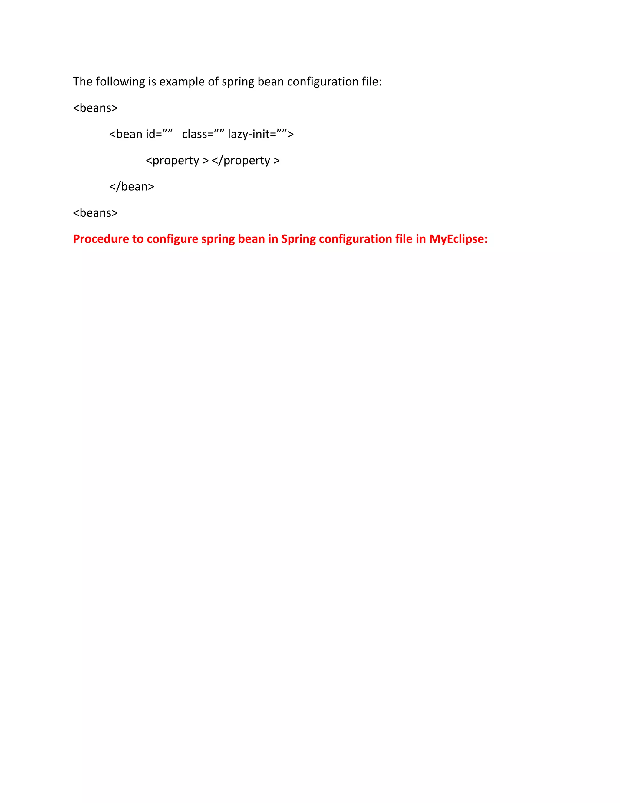 The following is example of spring bean configuration file:
<beans>
<bean id=”” class=”” lazy-init=””>
<property > </property >
</bean>
<beans>
Procedure to configure spring bean in Spring configuration file in MyEclipse:
 