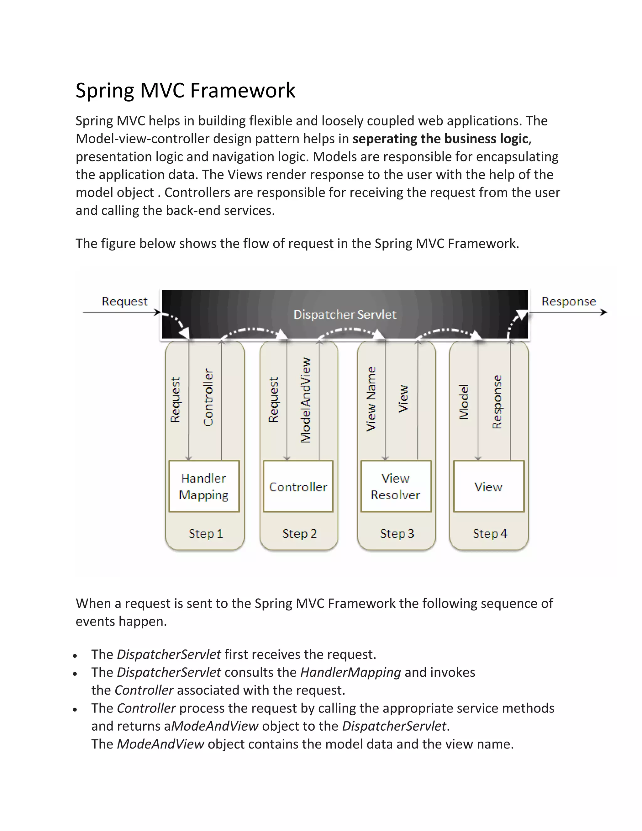 Spring MVC Framework
Spring MVC helps in building flexible and loosely coupled web applications. The
Model-view-controller design pattern helps in seperating the business logic,
presentation logic and navigation logic. Models are responsible for encapsulating
the application data. The Views render response to the user with the help of the
model object . Controllers are responsible for receiving the request from the user
and calling the back-end services.
The figure below shows the flow of request in the Spring MVC Framework.
When a request is sent to the Spring MVC Framework the following sequence of
events happen.
The DispatcherServlet first receives the request.
The DispatcherServlet consults the HandlerMapping and invokes
the Controller associated with the request.
The Controller process the request by calling the appropriate service methods
and returns aModeAndView object to the DispatcherServlet.
The ModeAndView object contains the model data and the view name.
 