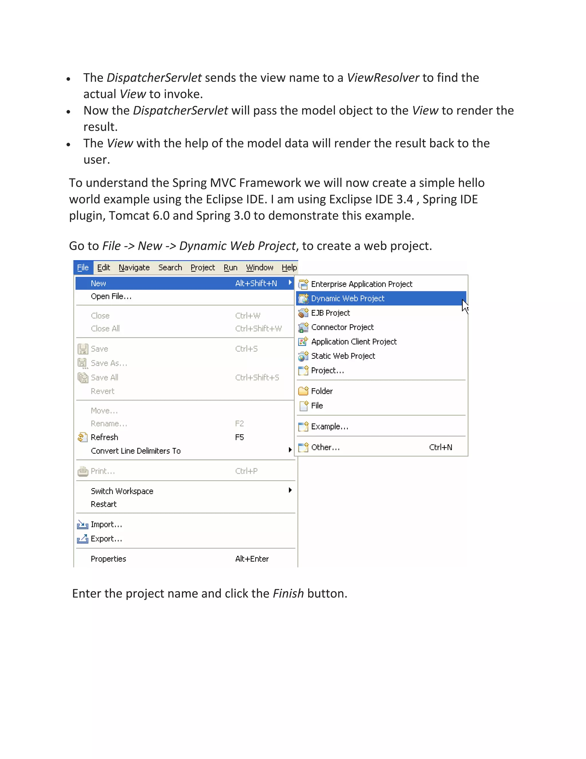 The DispatcherServlet sends the view name to a ViewResolver to find the
actual View to invoke.
Now the DispatcherServlet will pass the model object to the View to render the
result.
The View with the help of the model data will render the result back to the
user.
To understand the Spring MVC Framework we will now create a simple hello
world example using the Eclipse IDE. I am using Exclipse IDE 3.4 , Spring IDE
plugin, Tomcat 6.0 and Spring 3.0 to demonstrate this example.
Go to File -> New -> Dynamic Web Project, to create a web project.
Enter the project name and click the Finish button.
 