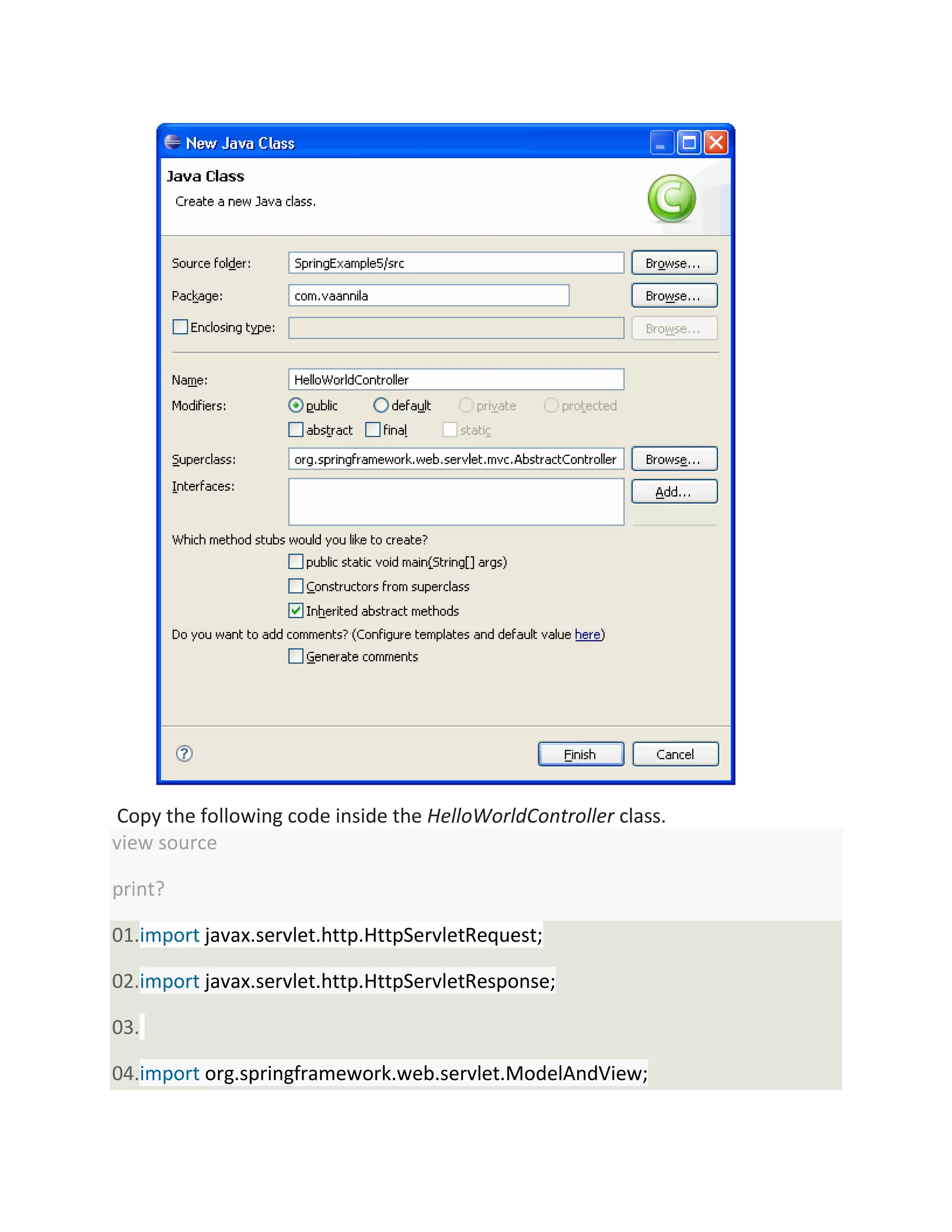 Copy the following code inside the HelloWorldController class.
view source
print?
01.import javax.servlet.http.HttpServletRequest;
02.import javax.servlet.http.HttpServletResponse;
03.
04.import org.springframework.web.servlet.ModelAndView;
 