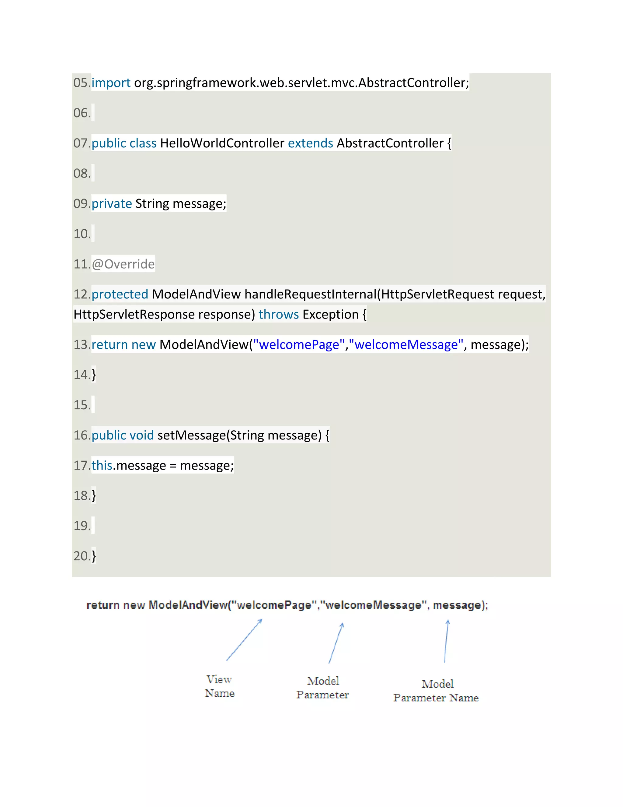05.import org.springframework.web.servlet.mvc.AbstractController;
06.
07.public class HelloWorldController extends AbstractController {
08.
09.private String message;
10.
11.@Override
12.protected ModelAndView handleRequestInternal(HttpServletRequest request,
HttpServletResponse response) throws Exception {
13.return new ModelAndView("welcomePage","welcomeMessage", message);
14.}
15.
16.public void setMessage(String message) {
17.this.message = message;
18.}
19.
20.}
 