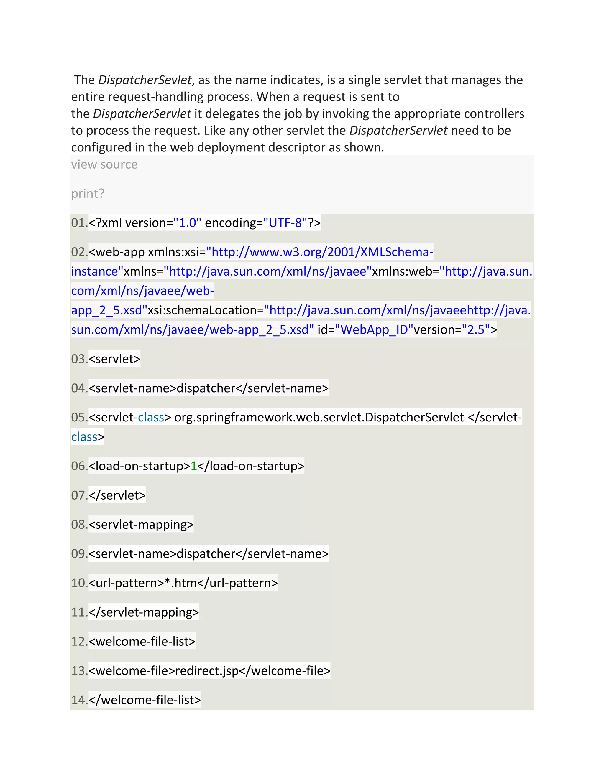 The DispatcherSevlet, as the name indicates, is a single servlet that manages the
entire request-handling process. When a request is sent to
the DispatcherServlet it delegates the job by invoking the appropriate controllers
to process the request. Like any other servlet the DispatcherServlet need to be
configured in the web deployment descriptor as shown.
view source
print?
01.<?xml version="1.0" encoding="UTF-8"?>
02.<web-app xmlns:xsi="http://www.w3.org/2001/XMLSchema-
instance"xmlns="http://java.sun.com/xml/ns/javaee"xmlns:web="http://java.sun.
com/xml/ns/javaee/web-
app_2_5.xsd"xsi:schemaLocation="http://java.sun.com/xml/ns/javaeehttp://java.
sun.com/xml/ns/javaee/web-app_2_5.xsd" id="WebApp_ID"version="2.5">
03.<servlet>
04.<servlet-name>dispatcher</servlet-name>
05.<servlet-class> org.springframework.web.servlet.DispatcherServlet </servlet-
class>
06.<load-on-startup>1</load-on-startup>
07.</servlet>
08.<servlet-mapping>
09.<servlet-name>dispatcher</servlet-name>
10.<url-pattern>*.htm</url-pattern>
11.</servlet-mapping>
12.<welcome-file-list>
13.<welcome-file>redirect.jsp</welcome-file>
14.</welcome-file-list>
 