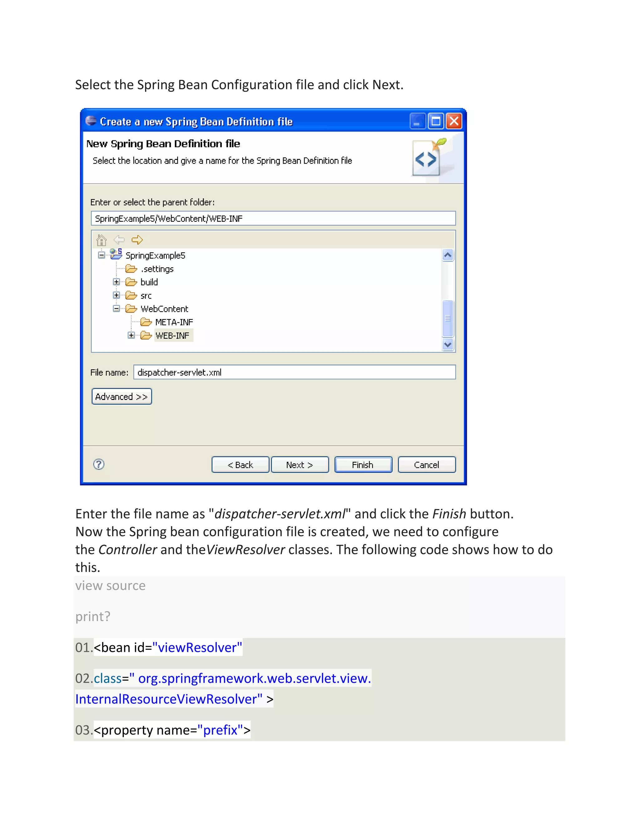 Select the Spring Bean Configuration file and click Next.
Enter the file name as "dispatcher-servlet.xml" and click the Finish button.
Now the Spring bean configuration file is created, we need to configure
the Controller and theViewResolver classes. The following code shows how to do
this.
view source
print?
01.<bean id="viewResolver"
02.class=" org.springframework.web.servlet.view.
InternalResourceViewResolver" >
03.<property name="prefix">
 