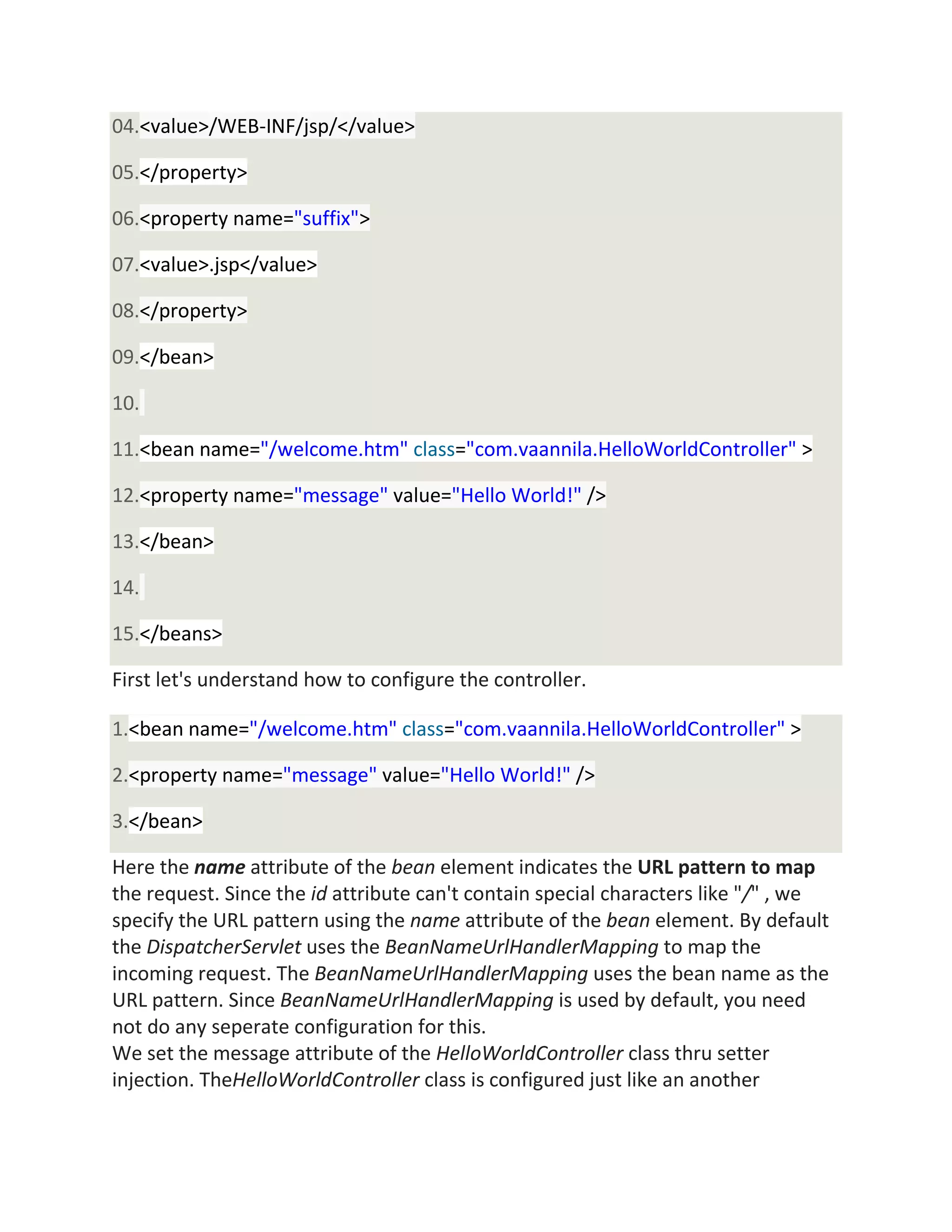 04.<value>/WEB-INF/jsp/</value>
05.</property>
06.<property name="suffix">
07.<value>.jsp</value>
08.</property>
09.</bean>
10.
11.<bean name="/welcome.htm" class="com.vaannila.HelloWorldController" >
12.<property name="message" value="Hello World!" />
13.</bean>
14.
15.</beans>
First let's understand how to configure the controller.
1.<bean name="/welcome.htm" class="com.vaannila.HelloWorldController" >
2.<property name="message" value="Hello World!" />
3.</bean>
Here the name attribute of the bean element indicates the URL pattern to map
the request. Since the id attribute can't contain special characters like "/" , we
specify the URL pattern using the name attribute of the bean element. By default
the DispatcherServlet uses the BeanNameUrlHandlerMapping to map the
incoming request. The BeanNameUrlHandlerMapping uses the bean name as the
URL pattern. Since BeanNameUrlHandlerMapping is used by default, you need
not do any seperate configuration for this.
We set the message attribute of the HelloWorldController class thru setter
injection. TheHelloWorldController class is configured just like an another
 