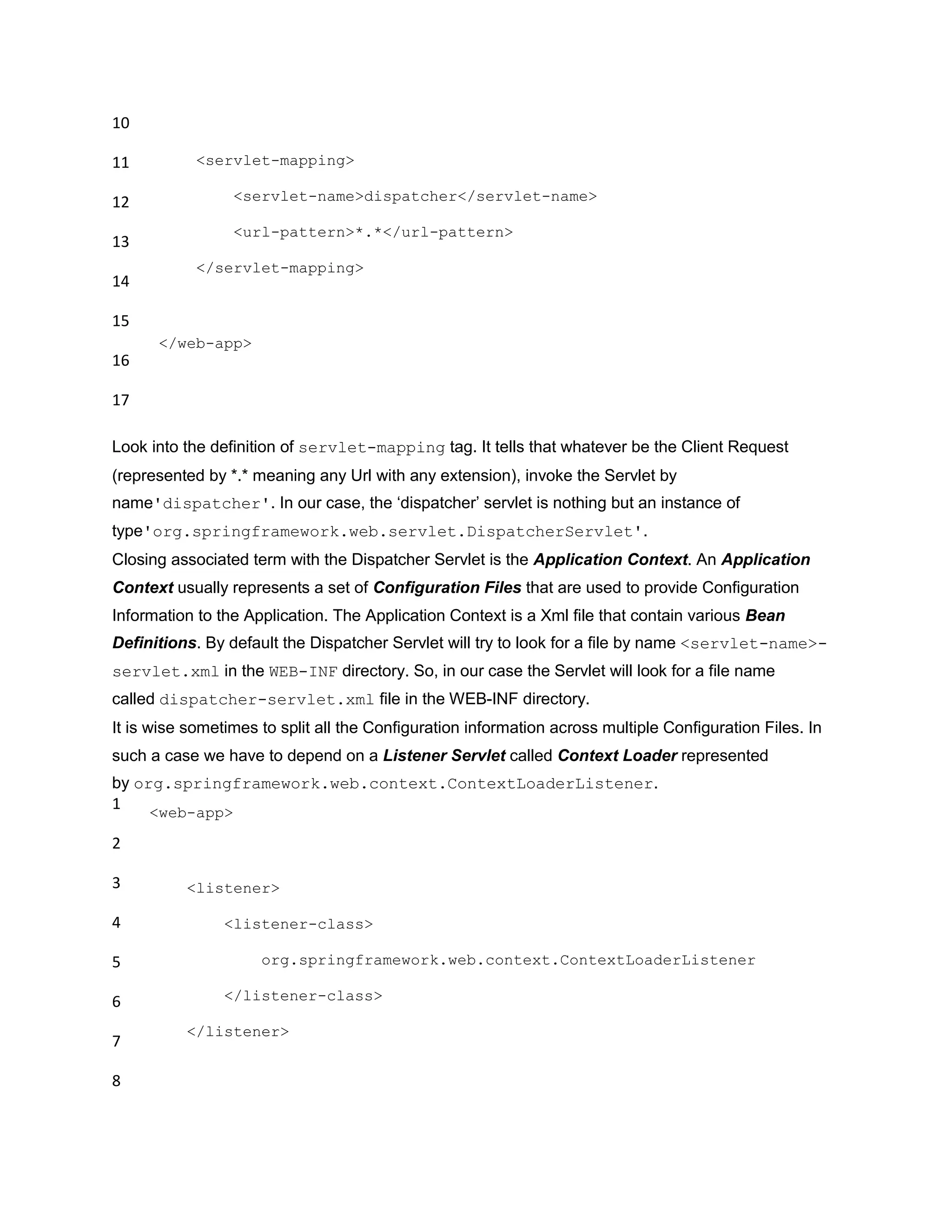 10
11
12
13
14
15
16
17
<servlet-mapping>
<servlet-name>dispatcher</servlet-name>
<url-pattern>*.*</url-pattern>
</servlet-mapping>
</web-app>
Look into the definition of servlet-mapping tag. It tells that whatever be the Client Request
(represented by *.* meaning any Url with any extension), invoke the Servlet by
name'dispatcher'. In our case, the „dispatcher‟ servlet is nothing but an instance of
type'org.springframework.web.servlet.DispatcherServlet'.
Closing associated term with the Dispatcher Servlet is the Application Context. An Application
Context usually represents a set of Configuration Files that are used to provide Configuration
Information to the Application. The Application Context is a Xml file that contain various Bean
Definitions. By default the Dispatcher Servlet will try to look for a file by name <servlet-name>-
servlet.xml in the WEB-INF directory. So, in our case the Servlet will look for a file name
called dispatcher-servlet.xml file in the WEB-INF directory.
It is wise sometimes to split all the Configuration information across multiple Configuration Files. In
such a case we have to depend on a Listener Servlet called Context Loader represented
by org.springframework.web.context.ContextLoaderListener.
1
2
3
4
5
6
7
8
<web-app>
<listener>
<listener-class>
org.springframework.web.context.ContextLoaderListener
</listener-class>
</listener>
 
