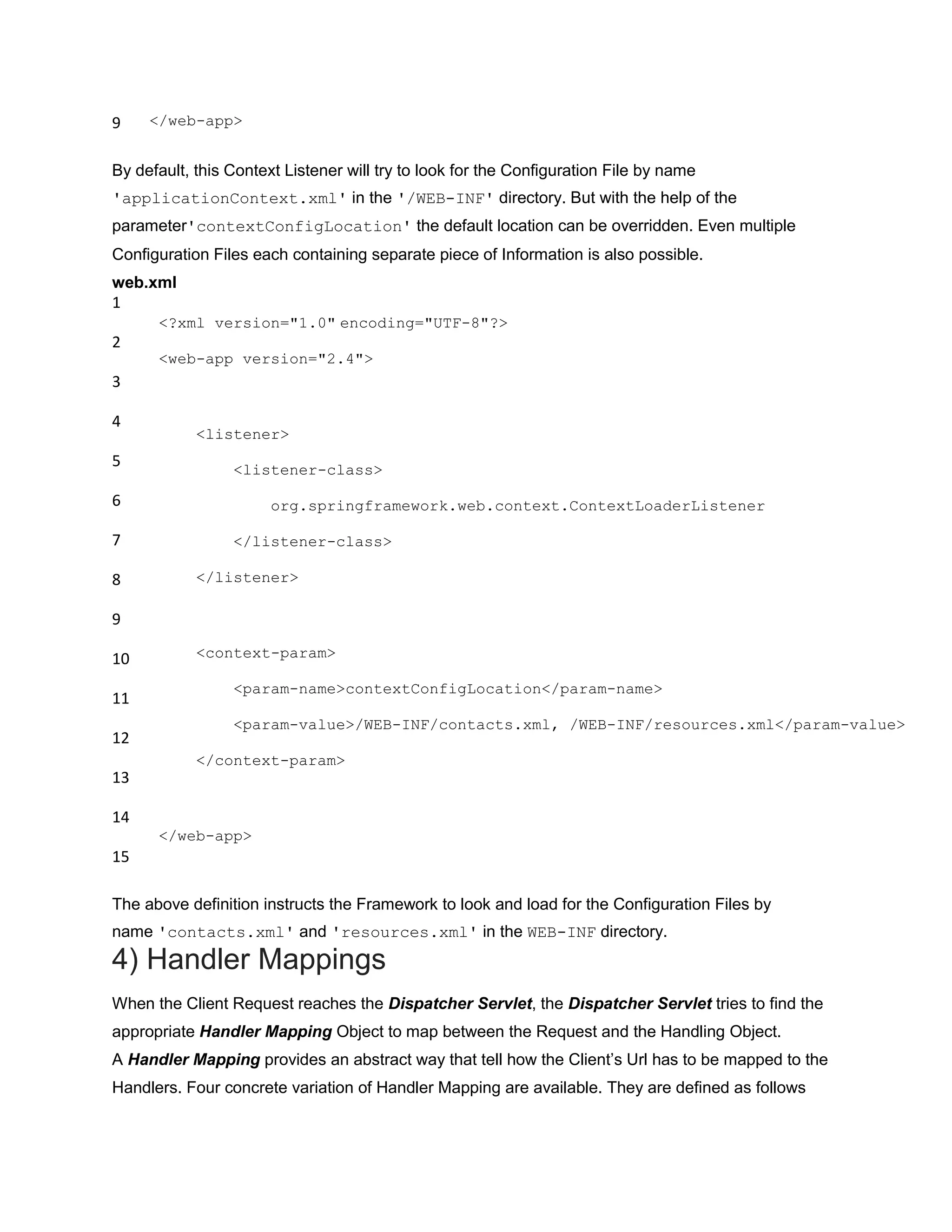 9 </web-app>
By default, this Context Listener will try to look for the Configuration File by name
'applicationContext.xml' in the '/WEB-INF' directory. But with the help of the
parameter'contextConfigLocation' the default location can be overridden. Even multiple
Configuration Files each containing separate piece of Information is also possible.
web.xml
1
2
3
4
5
6
7
8
9
10
11
12
13
14
15
<?xml version="1.0" encoding="UTF-8"?>
<web-app version="2.4">
<listener>
<listener-class>
org.springframework.web.context.ContextLoaderListener
</listener-class>
</listener>
<context-param>
<param-name>contextConfigLocation</param-name>
<param-value>/WEB-INF/contacts.xml, /WEB-INF/resources.xml</param-value>
</context-param>
</web-app>
The above definition instructs the Framework to look and load for the Configuration Files by
name 'contacts.xml' and 'resources.xml' in the WEB-INF directory.
4) Handler Mappings
When the Client Request reaches the Dispatcher Servlet, the Dispatcher Servlet tries to find the
appropriate Handler Mapping Object to map between the Request and the Handling Object.
A Handler Mapping provides an abstract way that tell how the Client‟s Url has to be mapped to the
Handlers. Four concrete variation of Handler Mapping are available. They are defined as follows
 