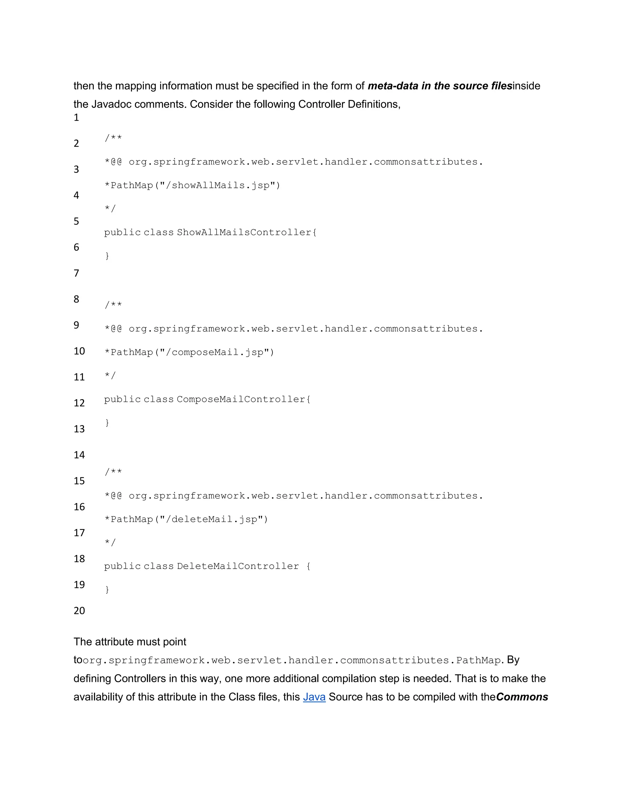 then the mapping information must be specified in the form of meta-data in the source filesinside
the Javadoc comments. Consider the following Controller Definitions,
1
2
3
4
5
6
7
8
9
10
11
12
13
14
15
16
17
18
19
20
/**
*@@ org.springframework.web.servlet.handler.commonsattributes.
*PathMap("/showAllMails.jsp")
*/
public class ShowAllMailsController{
}
/**
*@@ org.springframework.web.servlet.handler.commonsattributes.
*PathMap("/composeMail.jsp")
*/
public class ComposeMailController{
}
/**
*@@ org.springframework.web.servlet.handler.commonsattributes.
*PathMap("/deleteMail.jsp")
*/
public class DeleteMailController {
}
The attribute must point
toorg.springframework.web.servlet.handler.commonsattributes.PathMap. By
defining Controllers in this way, one more additional compilation step is needed. That is to make the
availability of this attribute in the Class files, this Java Source has to be compiled with theCommons
 