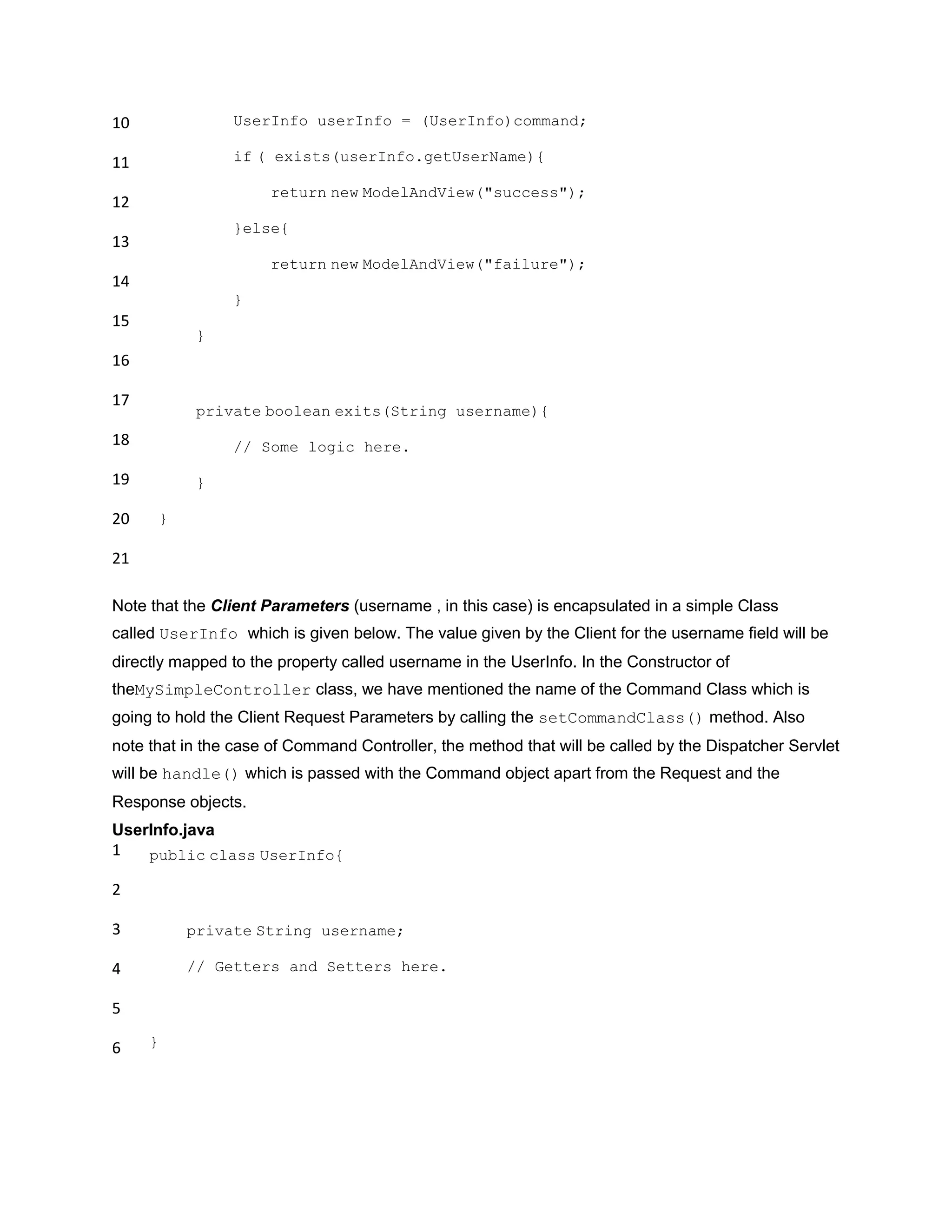 10
11
12
13
14
15
16
17
18
19
20
21
UserInfo userInfo = (UserInfo)command;
if ( exists(userInfo.getUserName){
return new ModelAndView("success");
}else{
return new ModelAndView("failure");
}
}
private boolean exits(String username){
// Some logic here.
}
}
Note that the Client Parameters (username , in this case) is encapsulated in a simple Class
called UserInfo which is given below. The value given by the Client for the username field will be
directly mapped to the property called username in the UserInfo. In the Constructor of
theMySimpleController class, we have mentioned the name of the Command Class which is
going to hold the Client Request Parameters by calling the setCommandClass() method. Also
note that in the case of Command Controller, the method that will be called by the Dispatcher Servlet
will be handle() which is passed with the Command object apart from the Request and the
Response objects.
UserInfo.java
1
2
3
4
5
6
public class UserInfo{
private String username;
// Getters and Setters here.
}
 