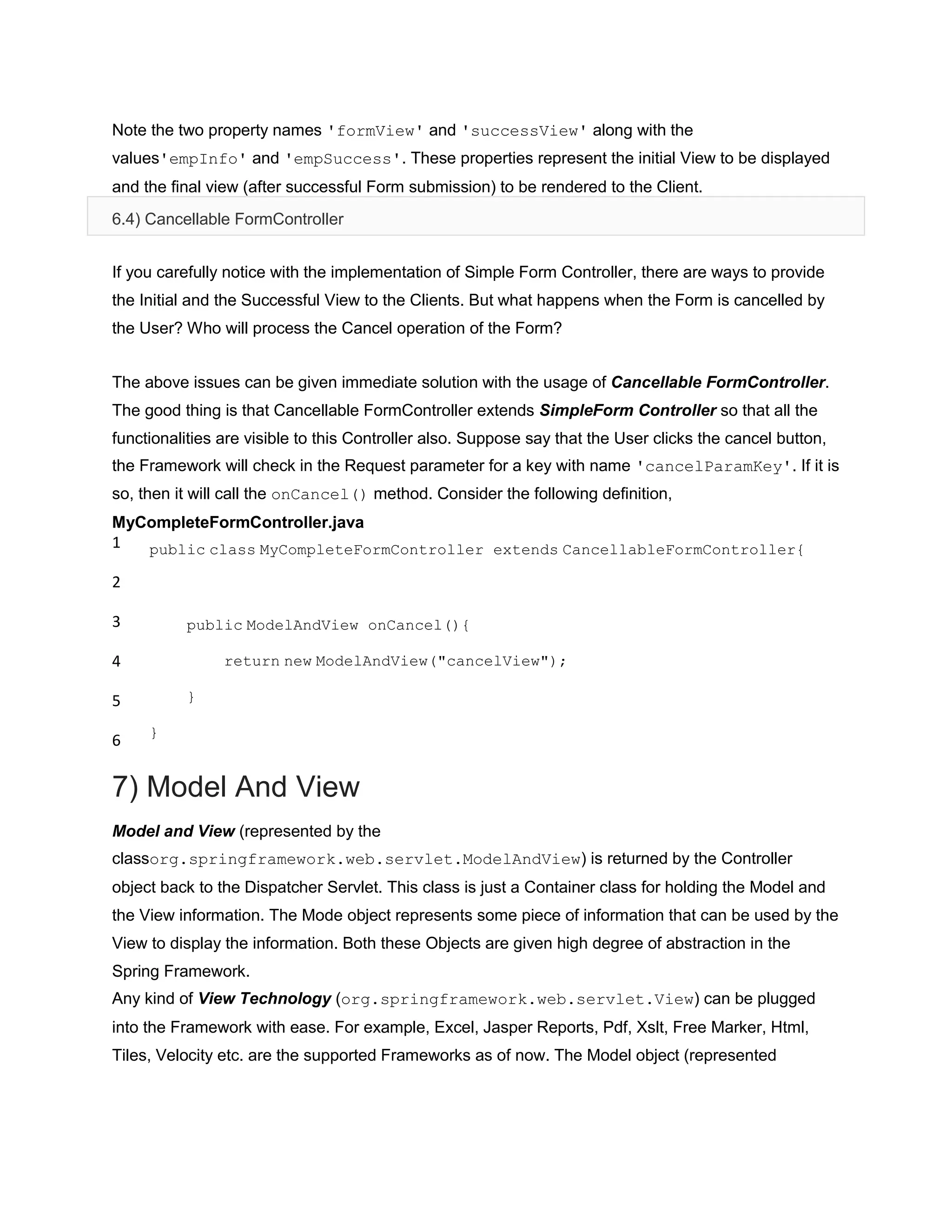 Note the two property names 'formView' and 'successView' along with the
values'empInfo' and 'empSuccess'. These properties represent the initial View to be displayed
and the final view (after successful Form submission) to be rendered to the Client.
6.4) Cancellable FormController
If you carefully notice with the implementation of Simple Form Controller, there are ways to provide
the Initial and the Successful View to the Clients. But what happens when the Form is cancelled by
the User? Who will process the Cancel operation of the Form?
The above issues can be given immediate solution with the usage of Cancellable FormController.
The good thing is that Cancellable FormController extends SimpleForm Controller so that all the
functionalities are visible to this Controller also. Suppose say that the User clicks the cancel button,
the Framework will check in the Request parameter for a key with name 'cancelParamKey'. If it is
so, then it will call the onCancel() method. Consider the following definition,
MyCompleteFormController.java
1
2
3
4
5
6
public class MyCompleteFormController extends CancellableFormController{
public ModelAndView onCancel(){
return new ModelAndView("cancelView");
}
}
7) Model And View
Model and View (represented by the
classorg.springframework.web.servlet.ModelAndView) is returned by the Controller
object back to the Dispatcher Servlet. This class is just a Container class for holding the Model and
the View information. The Mode object represents some piece of information that can be used by the
View to display the information. Both these Objects are given high degree of abstraction in the
Spring Framework.
Any kind of View Technology (org.springframework.web.servlet.View) can be plugged
into the Framework with ease. For example, Excel, Jasper Reports, Pdf, Xslt, Free Marker, Html,
Tiles, Velocity etc. are the supported Frameworks as of now. The Model object (represented
 