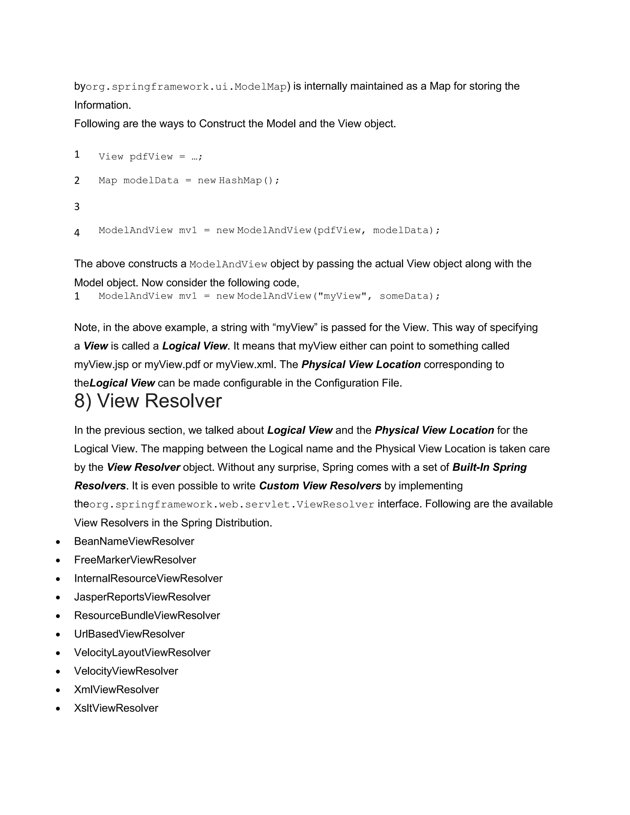 byorg.springframework.ui.ModelMap) is internally maintained as a Map for storing the
Information.
Following are the ways to Construct the Model and the View object.
1
2
3
4
View pdfView = …;
Map modelData = new HashMap();
ModelAndView mv1 = new ModelAndView(pdfView, modelData);
The above constructs a ModelAndView object by passing the actual View object along with the
Model object. Now consider the following code,
1 ModelAndView mv1 = new ModelAndView("myView", someData);
Note, in the above example, a string with “myView” is passed for the View. This way of specifying
a View is called a Logical View. It means that myView either can point to something called
myView.jsp or myView.pdf or myView.xml. The Physical View Location corresponding to
theLogical View can be made configurable in the Configuration File.
8) View Resolver
In the previous section, we talked about Logical View and the Physical View Location for the
Logical View. The mapping between the Logical name and the Physical View Location is taken care
by the View Resolver object. Without any surprise, Spring comes with a set of Built-In Spring
Resolvers. It is even possible to write Custom View Resolvers by implementing
theorg.springframework.web.servlet.ViewResolver interface. Following are the available
View Resolvers in the Spring Distribution.
BeanNameViewResolver
FreeMarkerViewResolver
InternalResourceViewResolver
JasperReportsViewResolver
ResourceBundleViewResolver
UrlBasedViewResolver
VelocityLayoutViewResolver
VelocityViewResolver
XmlViewResolver
XsltViewResolver
 
