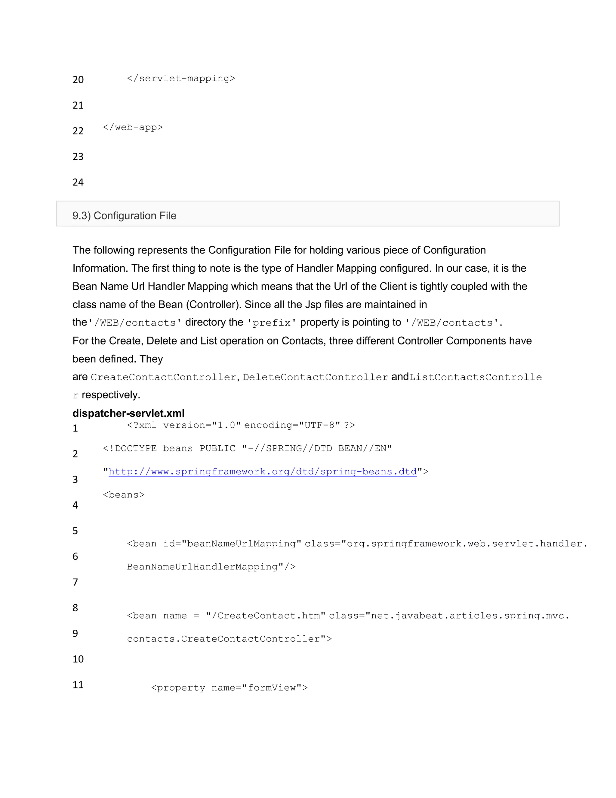 20
21
22
23
24
</servlet-mapping>
</web-app>
9.3) Configuration File
The following represents the Configuration File for holding various piece of Configuration
Information. The first thing to note is the type of Handler Mapping configured. In our case, it is the
Bean Name Url Handler Mapping which means that the Url of the Client is tightly coupled with the
class name of the Bean (Controller). Since all the Jsp files are maintained in
the'/WEB/contacts' directory the 'prefix' property is pointing to '/WEB/contacts'.
For the Create, Delete and List operation on Contacts, three different Controller Components have
been defined. They
are CreateContactController, DeleteContactController andListContactsControlle
r respectively.
dispatcher-servlet.xml
1
2
3
4
5
6
7
8
9
10
11
<?xml version="1.0" encoding="UTF-8" ?>
<!DOCTYPE beans PUBLIC "-//SPRING//DTD BEAN//EN"
"http://www.springframework.org/dtd/spring-beans.dtd">
<beans>
<bean id="beanNameUrlMapping" class="org.springframework.web.servlet.handler.
BeanNameUrlHandlerMapping"/>
<bean name = "/CreateContact.htm" class="net.javabeat.articles.spring.mvc.
contacts.CreateContactController">
<property name="formView">
 