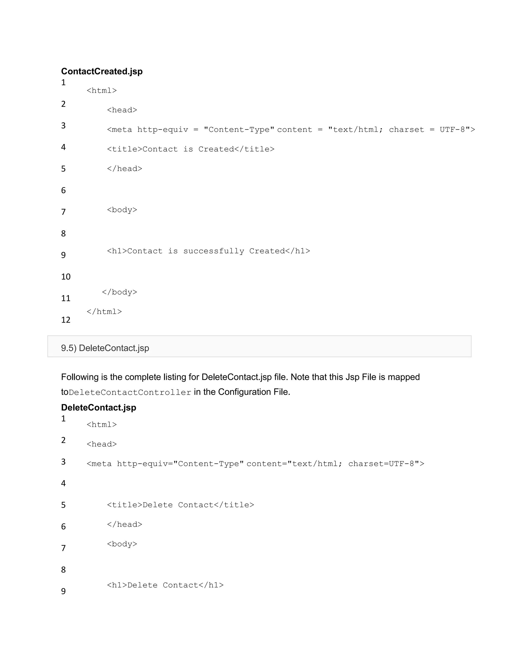 ContactCreated.jsp
1
2
3
4
5
6
7
8
9
10
11
12
<html>
<head>
<meta http-equiv = "Content-Type" content = "text/html; charset = UTF-8">
<title>Contact is Created</title>
</head>
<body>
<h1>Contact is successfully Created</h1>
</body>
</html>
9.5) DeleteContact.jsp
Following is the complete listing for DeleteContact.jsp file. Note that this Jsp File is mapped
toDeleteContactController in the Configuration File.
DeleteContact.jsp
1
2
3
4
5
6
7
8
9
<html>
<head>
<meta http-equiv="Content-Type" content="text/html; charset=UTF-8">
<title>Delete Contact</title>
</head>
<body>
<h1>Delete Contact</h1>
 
