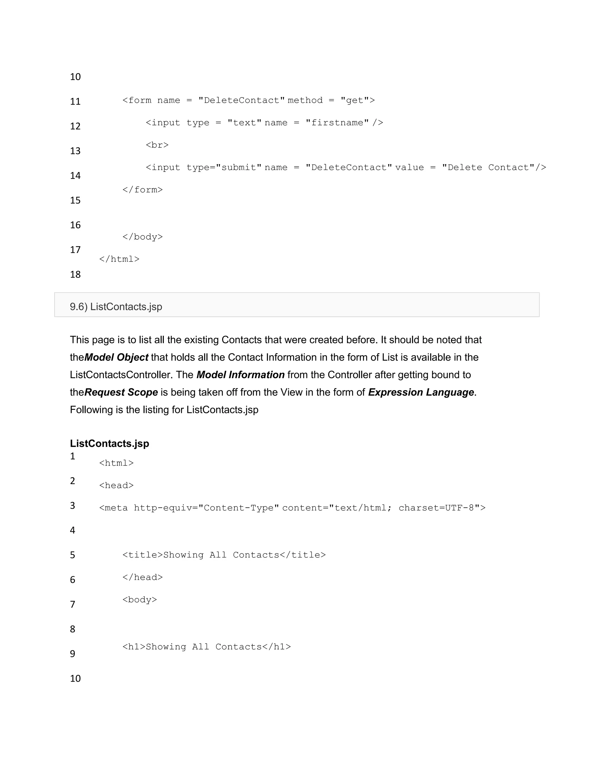 10
11
12
13
14
15
16
17
18
<form name = "DeleteContact" method = "get">
<input type = "text" name = "firstname" />
<br>
<input type="submit" name = "DeleteContact" value = "Delete Contact"/>
</form>
</body>
</html>
9.6) ListContacts.jsp
This page is to list all the existing Contacts that were created before. It should be noted that
theModel Object that holds all the Contact Information in the form of List is available in the
ListContactsController. The Model Information from the Controller after getting bound to
theRequest Scope is being taken off from the View in the form of Expression Language.
Following is the listing for ListContacts.jsp
ListContacts.jsp
1
2
3
4
5
6
7
8
9
10
<html>
<head>
<meta http-equiv="Content-Type" content="text/html; charset=UTF-8">
<title>Showing All Contacts</title>
</head>
<body>
<h1>Showing All Contacts</h1>
 
