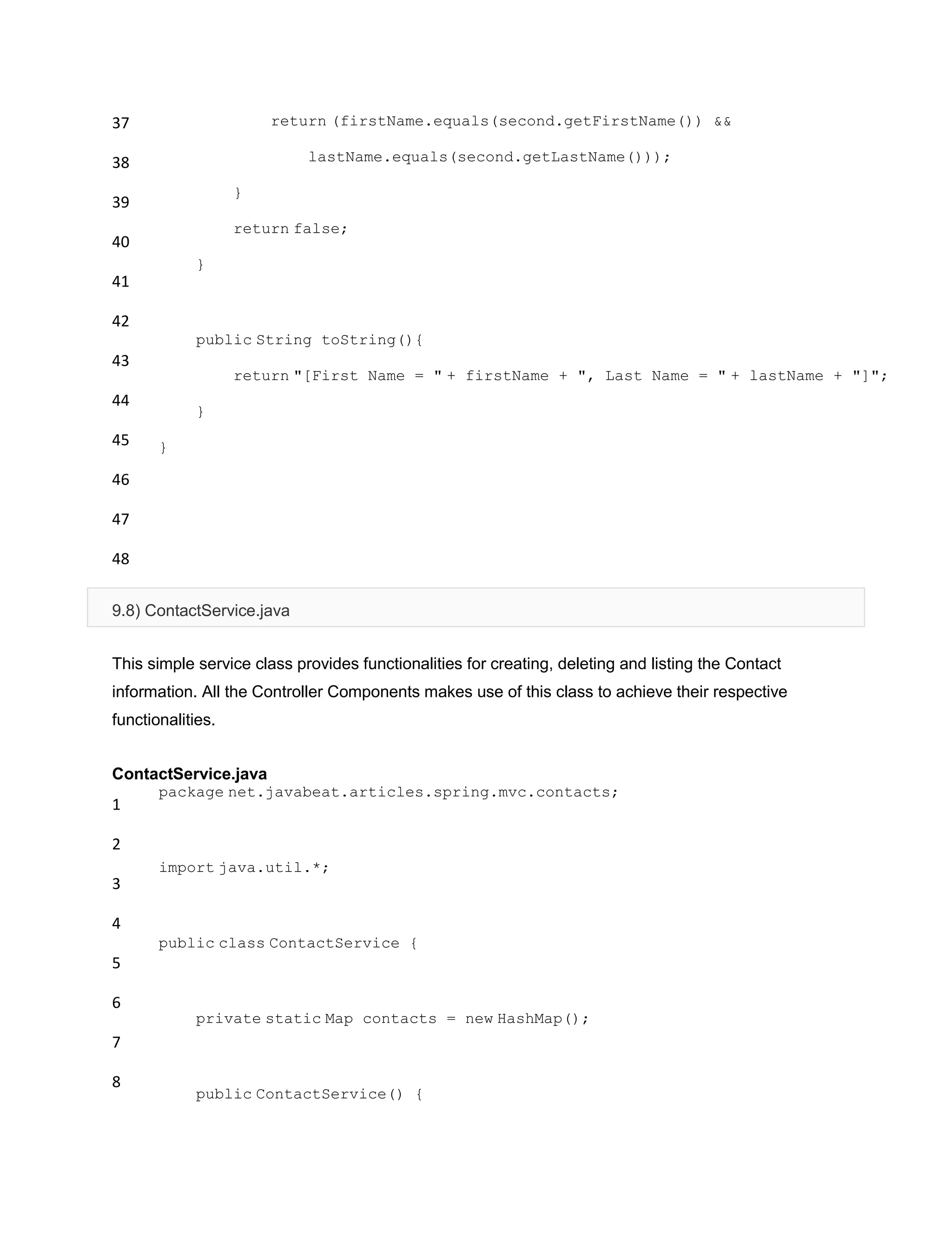 37
38
39
40
41
42
43
44
45
46
47
48
return (firstName.equals(second.getFirstName()) &&
lastName.equals(second.getLastName()));
}
return false;
}
public String toString(){
return "[First Name = " + firstName + ", Last Name = " + lastName + "]";
}
}
9.8) ContactService.java
This simple service class provides functionalities for creating, deleting and listing the Contact
information. All the Controller Components makes use of this class to achieve their respective
functionalities.
ContactService.java
1
2
3
4
5
6
7
8
package net.javabeat.articles.spring.mvc.contacts;
import java.util.*;
public class ContactService {
private static Map contacts = new HashMap();
public ContactService() {
 