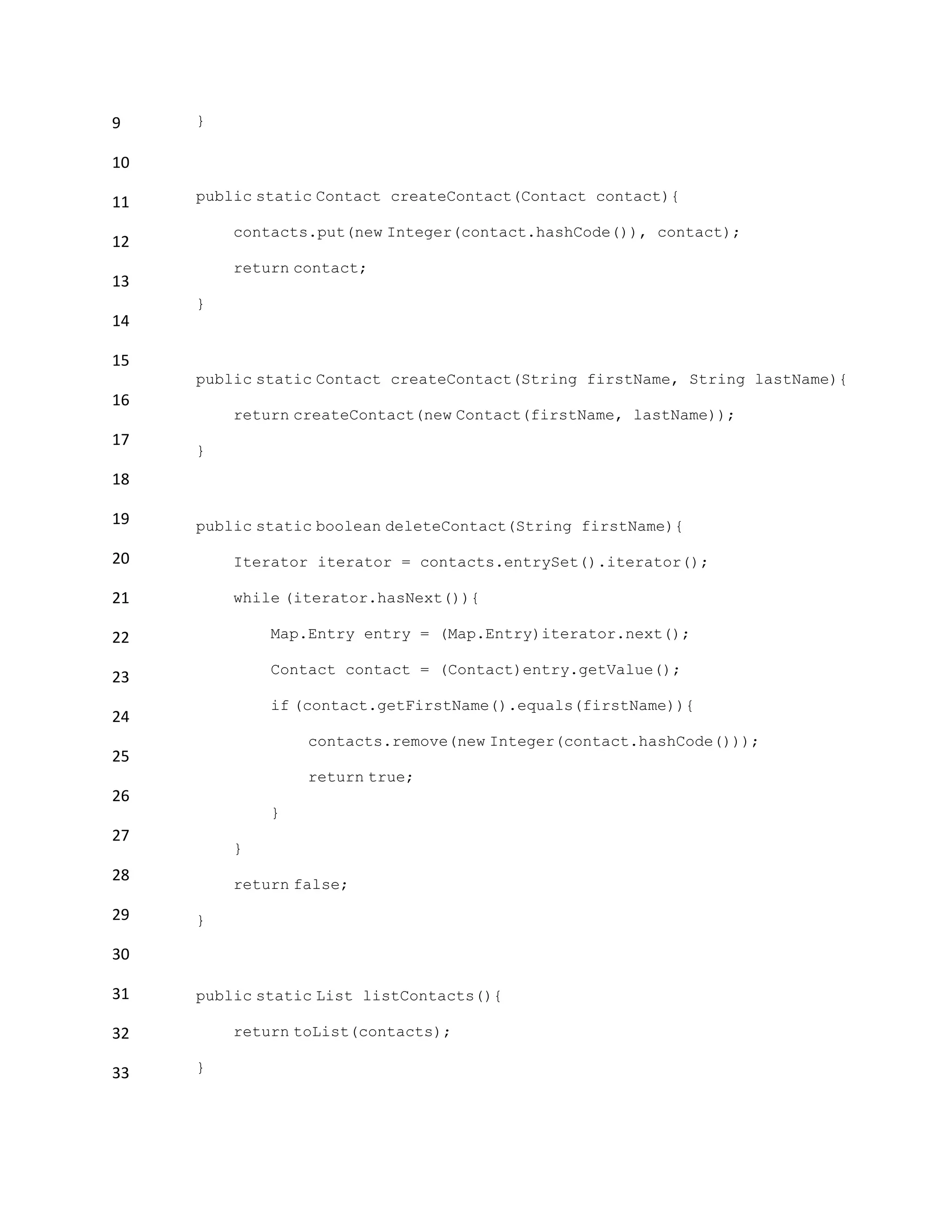 9
10
11
12
13
14
15
16
17
18
19
20
21
22
23
24
25
26
27
28
29
30
31
32
33
}
public static Contact createContact(Contact contact){
contacts.put(new Integer(contact.hashCode()), contact);
return contact;
}
public static Contact createContact(String firstName, String lastName){
return createContact(new Contact(firstName, lastName));
}
public static boolean deleteContact(String firstName){
Iterator iterator = contacts.entrySet().iterator();
while (iterator.hasNext()){
Map.Entry entry = (Map.Entry)iterator.next();
Contact contact = (Contact)entry.getValue();
if (contact.getFirstName().equals(firstName)){
contacts.remove(new Integer(contact.hashCode()));
return true;
}
}
return false;
}
public static List listContacts(){
return toList(contacts);
}
 