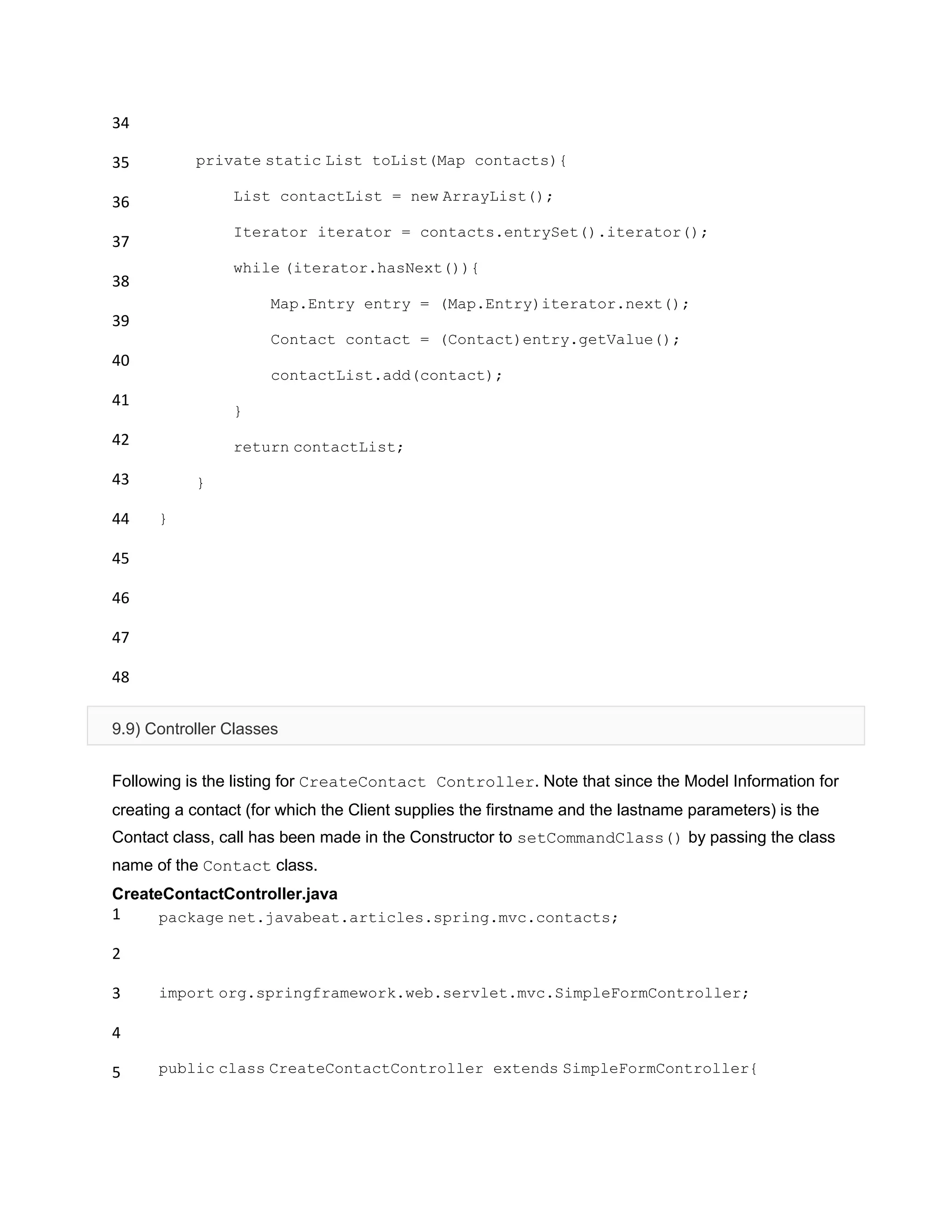 34
35
36
37
38
39
40
41
42
43
44
45
46
47
48
private static List toList(Map contacts){
List contactList = new ArrayList();
Iterator iterator = contacts.entrySet().iterator();
while (iterator.hasNext()){
Map.Entry entry = (Map.Entry)iterator.next();
Contact contact = (Contact)entry.getValue();
contactList.add(contact);
}
return contactList;
}
}
9.9) Controller Classes
Following is the listing for CreateContact Controller. Note that since the Model Information for
creating a contact (for which the Client supplies the firstname and the lastname parameters) is the
Contact class, call has been made in the Constructor to setCommandClass() by passing the class
name of the Contact class.
CreateContactController.java
1
2
3
4
5
package net.javabeat.articles.spring.mvc.contacts;
import org.springframework.web.servlet.mvc.SimpleFormController;
public class CreateContactController extends SimpleFormController{
 